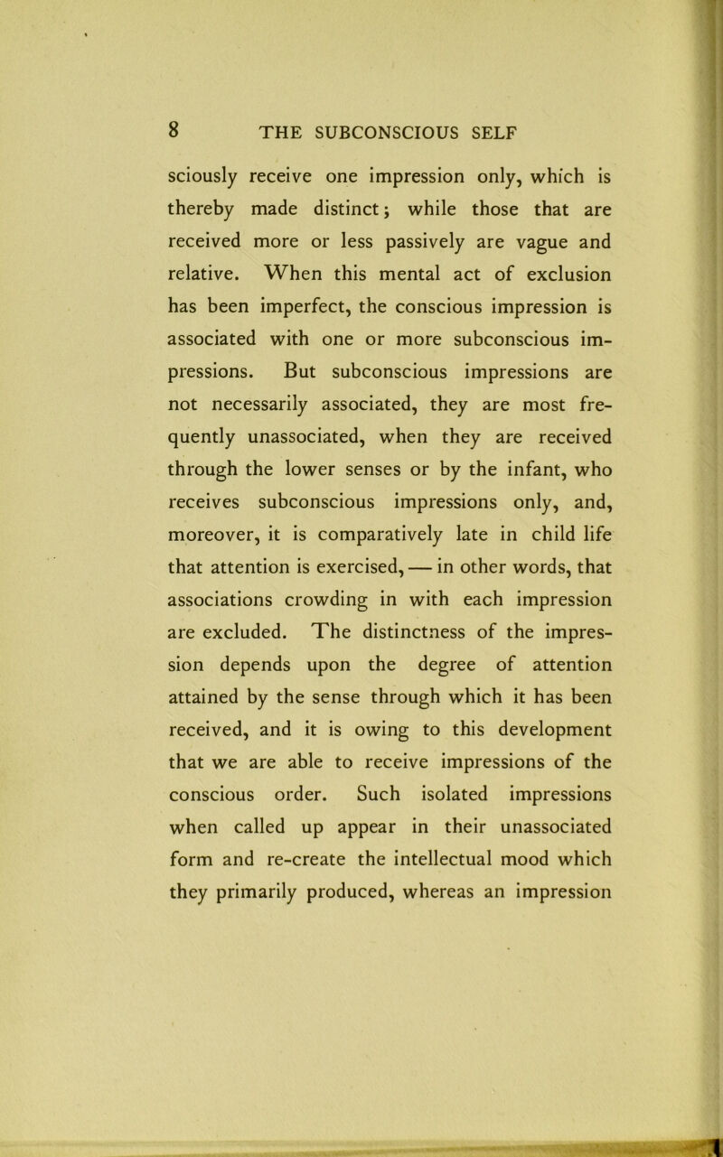 sciously receive one impression only, which is thereby made distinct; while those that are received more or less passively are vague and relative. When this mental act of exclusion has been imperfect, the conscious impression is associated with one or more subconscious im- pressions. But subconscious impressions are not necessarily associated, they are most fre- quently unassociated, when they are received through the lower senses or by the infant, who receives subconscious impressions only, and, moreover, it is comparatively late in child life that attention is exercised, — in other words, that associations crowding in with each impression are excluded. The distinctness of the impres- sion depends upon the degree of attention attained by the sense through which it has been received, and it is owing to this development that we are able to receive impressions of the conscious order. Such isolated impressions when called up appear in their unassociated form and re-create the intellectual mood which they primarily produced, whereas an impression