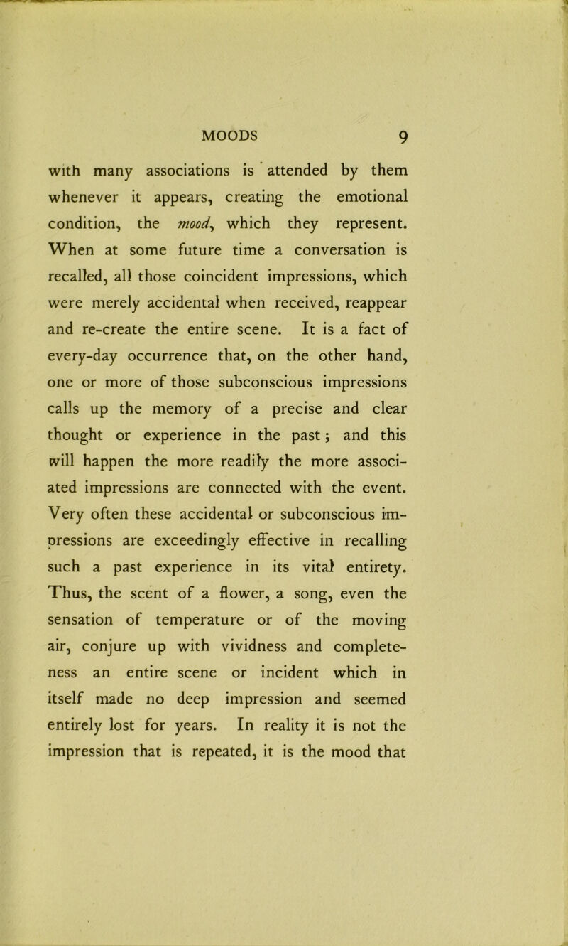 with many associations is attended by them whenever it appears, creating the emotional condition, the mood, which they represent. When at some future time a conversation is recalled, all those coincident impressions, which were merely accidental when received, reappear and re-create the entire scene. It is a fact of every-day occurrence that, on the other hand, one or more of those subconscious impressions calls up the memory of a precise and clear thought or experience in the past; and this will happen the more readily the more associ- ated impressions are connected with the event. Very often these accidental or subconscious im- pressions are exceedingly effective in recalling such a past experience in its vital entirety. Thus, the scent of a flower, a song, even the sensation of temperature or of the moving air, conjure up with vividness and complete- ness an entire scene or incident which in itself made no deep impression and seemed entirely lost for years. In reality it is not the impression that is repeated, it is the mood that