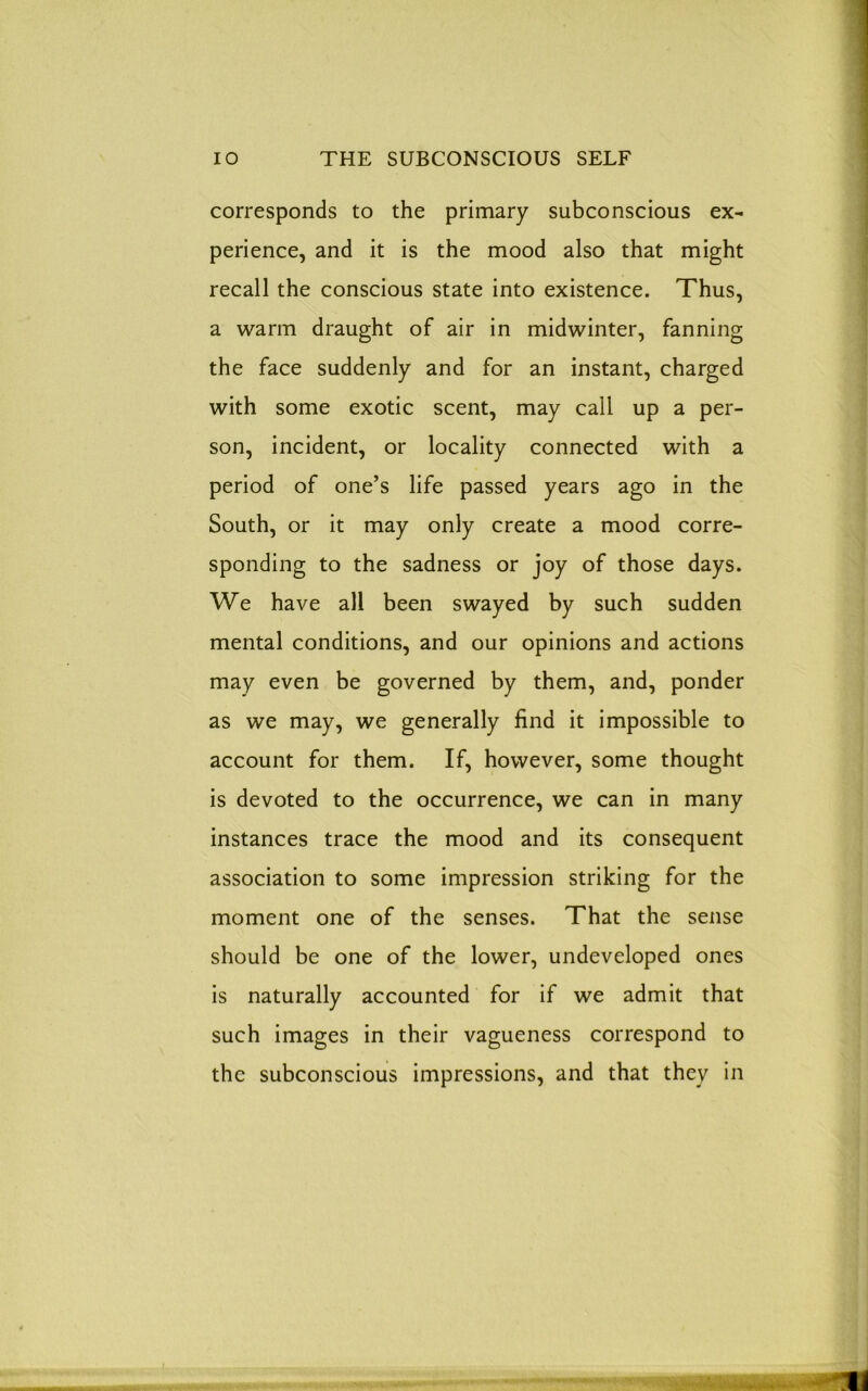 corresponds to the primary subconscious ex- perience, and it is the mood also that might recall the conscious state into existence. Thus, a warm draught of air in midwinter, fanning the face suddenly and for an instant, charged with some exotic scent, may call up a per- son, incident, or locality connected with a period of one’s life passed years ago in the South, or it may only create a mood corre- sponding to the sadness or joy of those days. We have all been swayed by such sudden mental conditions, and our opinions and actions may even be governed by them, and, ponder as we may, we generally find it impossible to account for them. If, however, some thought is devoted to the occurrence, we can in many instances trace the mood and its consequent association to some impression striking for the moment one of the senses. That the sense should be one of the lower, undeveloped ones is naturally accounted for if we admit that such images in their vagueness correspond to the subconscious impressions, and that they in