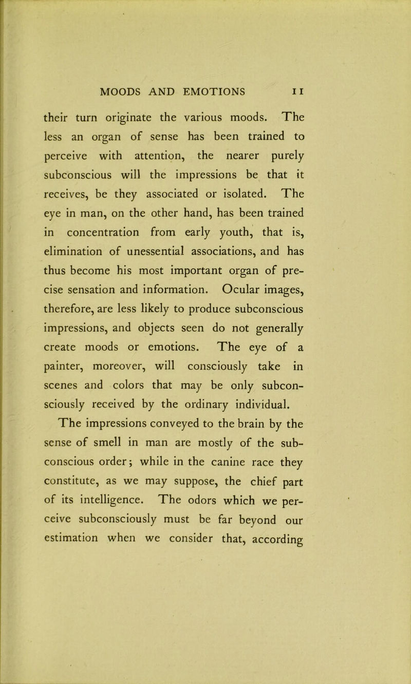 their turn originate the various moods. The less an organ of sense has been trained to perceive with attention, the nearer purely subconscious will the impressions be that it receives, be they associated or isolated. The eye in man, on the other hand, has been trained in concentration from early youth, that is, elimination of unessential associations, and has thus become his most important organ of pre- cise sensation and information. Ocular images, therefore, are less likely to produce subconscious impressions, and objects seen do not generally create moods or emotions. The eye of a painter, moreover, will consciously take in scenes and colors that may be only subcon- sciously received by the ordinary individual. The impressions conveyed to the brain by the sense of smell in man are mostly of the sub- conscious order; while in the canine race they constitute, as we may suppose, the chief part of its intelligence. The odors which we per- ceive subconsciously must be far beyond our estimation when we consider that, according