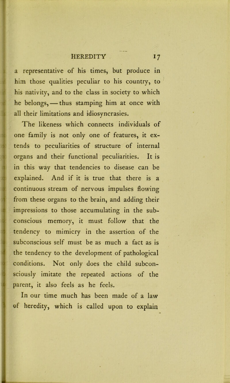 a representative of his times, but produce in him those qualities peculiar to his country, to his nativity, and to the class in society to which he belongs, — thus stamping him at once with all their limitations and idiosyncrasies. The likeness which connects individuals of one family is not only one of features, it ex- tends to peculiarities of structure of internal organs and their functional peculiarities. It is in this way that tendencies to disease can be explained. And if it is true that there is a continuous stream of nervous impulses flowing from these organs to the brain, and adding their impressions to those accumulating in the sub- conscious memory, it must follow that the tendency to mimicry in the assertion of the subconscious self must be as much a fact as is the tendency to the development of pathological conditions. Not only does the child subcon- sciously imitate the repeated actions of the parent, it also feels as he feels. In our time much has been made of a law of heredity, which is called upon to explain