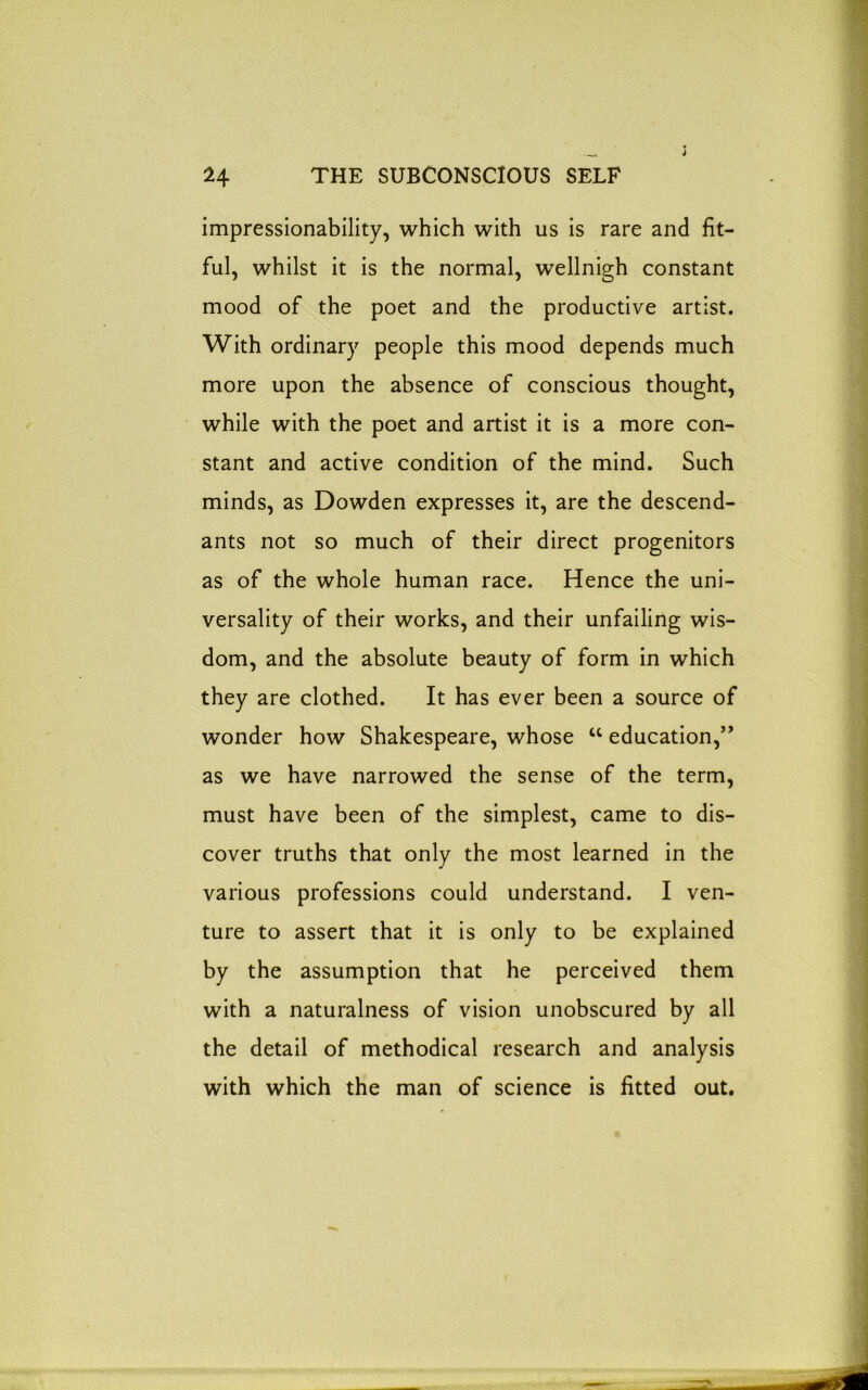 impressionability, which with us is rare and fit- ful, whilst it is the normal, wellnigh constant mood of the poet and the productive artist. With ordinary people this mood depends much more upon the absence of conscious thought, while with the poet and artist it is a more con- stant and active condition of the mind. Such minds, as Dowden expresses it, are the descend- ants not so much of their direct progenitors as of the whole human race. Hence the uni- versality of their works, and their unfailing wis- dom, and the absolute beauty of form in which they are clothed. It has ever been a source of wonder how Shakespeare, whose u education,” as we have narrowed the sense of the term, must have been of the simplest, came to dis- cover truths that only the most learned in the various professions could understand. I ven- ture to assert that it is only to be explained by the assumption that he perceived them with a naturalness of vision unobscured by all the detail of methodical research and analysis with which the man of science is fitted out.