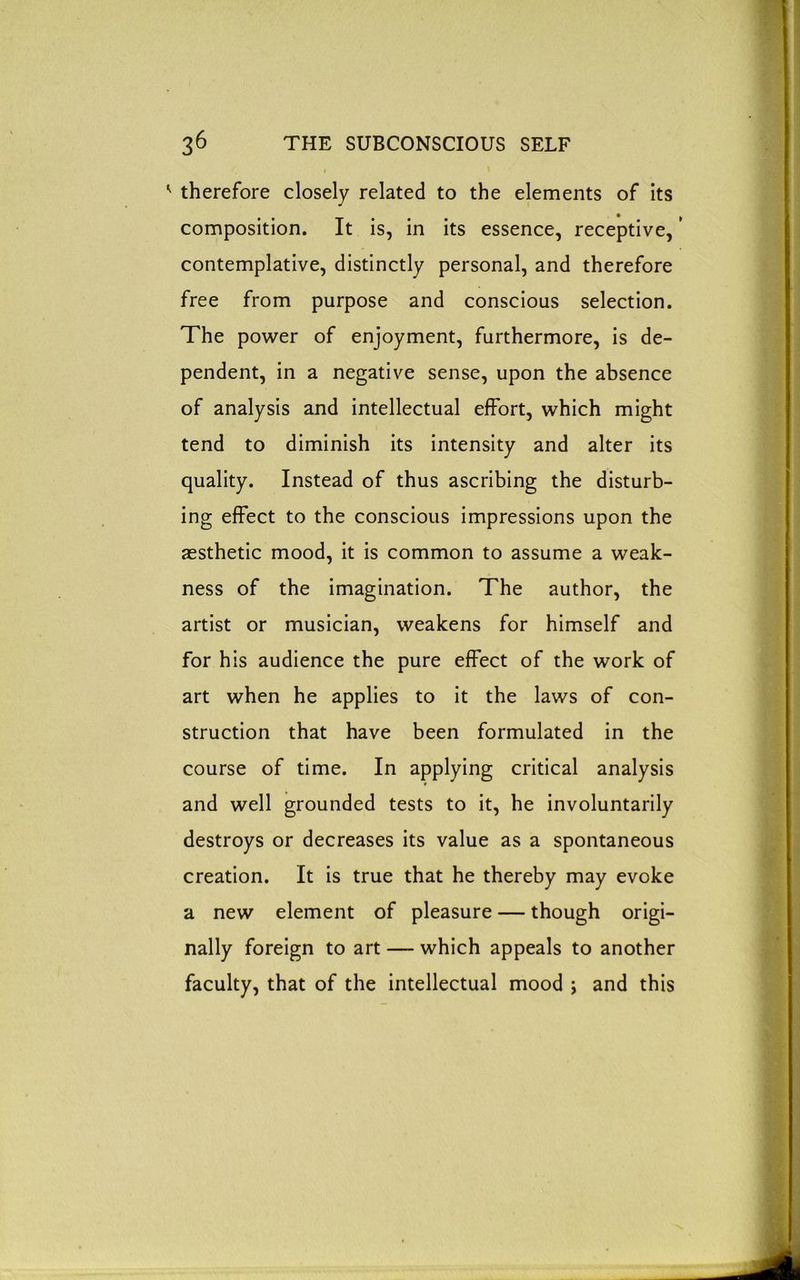 therefore closely related to the elements of its composition. It is, in its essence, receptive, ’ contemplative, distinctly personal, and therefore free from purpose and conscious selection. The power of enjoyment, furthermore, is de- pendent, in a negative sense, upon the absence of analysis and intellectual effort, which might tend to diminish its intensity and alter its quality. Instead of thus ascribing the disturb- ing effect to the conscious impressions upon the aesthetic mood, it is common to assume a weak- ness of the imagination. The author, the artist or musician, weakens for himself and for his audience the pure effect of the work of art when he applies to it the laws of con- struction that have been formulated in the course of time. In applying critical analysis and well grounded tests to it, he involuntarily destroys or decreases its value as a spontaneous creation. It is true that he thereby may evoke a new element of pleasure — though origi- nally foreign to art — which appeals to another faculty, that of the intellectual mood ; and this