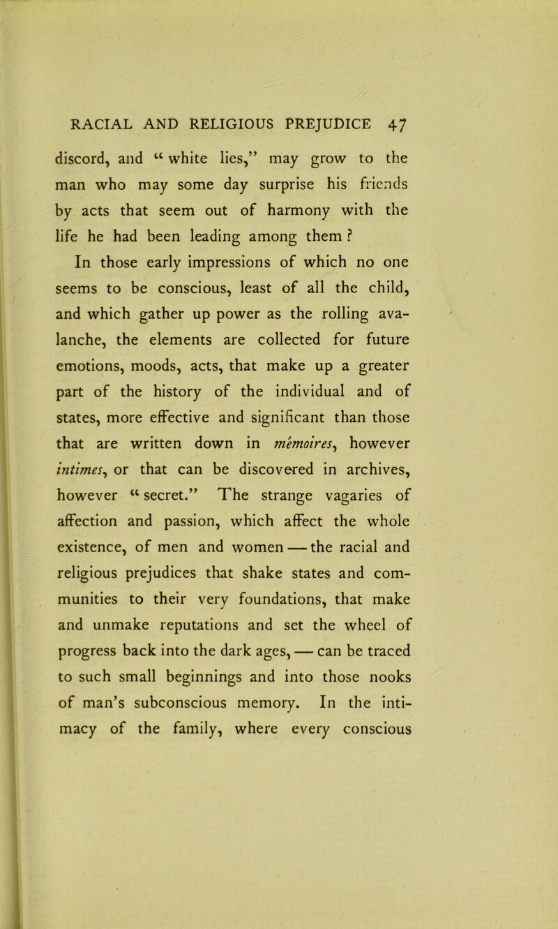 discord, and “ white lies,” may grow to the man who may some day surprise his friends by acts that seem out of harmony with the life he had been leading among them ? In those early impressions of which no one seems to be conscious, least of all the child, and which gather up power as the rolling ava- lanche, the elements are collected for future emotions, moods, acts, that make up a greater part of the history of the individual and of states, more effective and significant than those that are written down in memoires, however intimes, or that can be discovered in archives, however u secret.” The strange vagaries of affection and passion, which affect the whole existence, of men and women — the racial and religious prejudices that shake states and com- munities to their very foundations, that make and unmake reputations and set the wheel of progress back into the dark ages, — can be traced to such small beginnings and into those nooks of man’s subconscious memory. In the inti- macy of the family, where every conscious