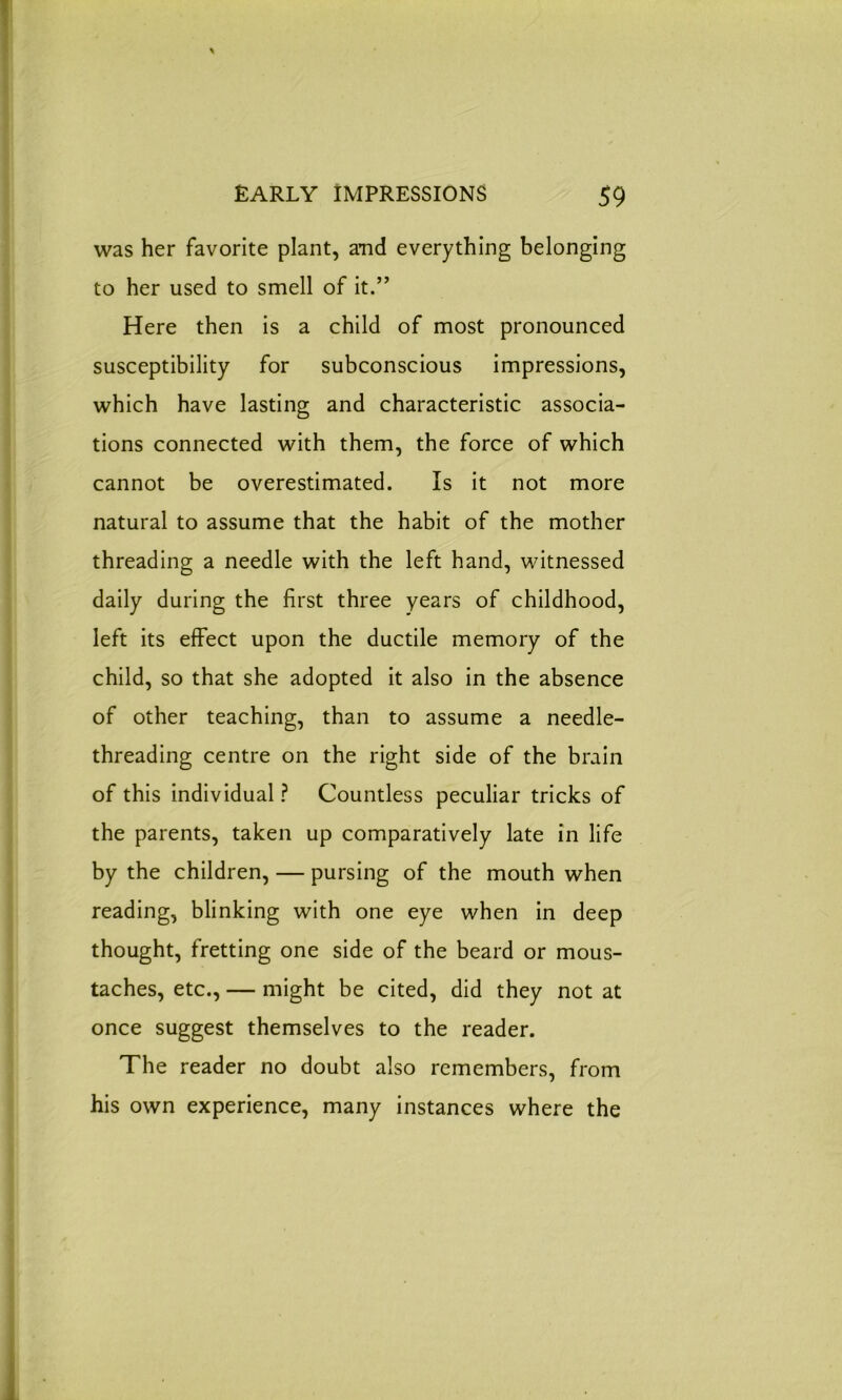 was her favorite plant, and everything belonging to her used to smell of it.” Here then is a child of most pronounced susceptibility for subconscious impressions, which have lasting and characteristic associa- tions connected with them, the force of which cannot be overestimated. Is it not more natural to assume that the habit of the mother threading a needle with the left hand, witnessed daily during the first three years of childhood, left its effect upon the ductile memory of the child, so that she adopted it also in the absence of other teaching, than to assume a needle- threading centre on the right side of the brain of this individual? Countless peculiar tricks of the parents, taken up comparatively late in life by the children, — pursing of the mouth when reading, blinking with one eye when in deep thought, fretting one side of the beard or mous- taches, etc., — might be cited, did they not at once suggest themselves to the reader. The reader no doubt also remembers, from his own experience, many instances where the