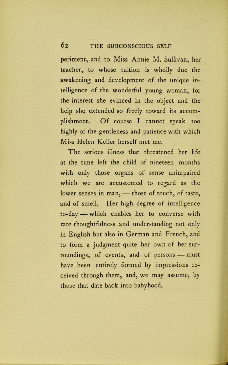 periment, and to Miss Annie M. Sullivan, her teacher, to whose tuition is wholly due the awakening and development of the unique in- telligence of the wonderful young woman, for the interest she evinced in the object and the help she extended so freely toward its accom- plishment. Of course I cannot speak too highly of the gentleness and patience with which Miss Helen Keller herself met me. The serious illness that threatened her life at the time left the child of nineteen months with only those organs of sense unimpaired which we are accustomed to regard as the lower senses in man, — those of touch, of taste, and of smell. Her high degree of intelligence to-day — which enables her to converse with rare thoughtfulness and understanding not only in English but also in German and French, and to form a judgment quite her own of her sur- roundings, of events, and of persons — must have been entirely formed by impressions re- ceived through them, and, we may assume, by those that date back into babyhood.