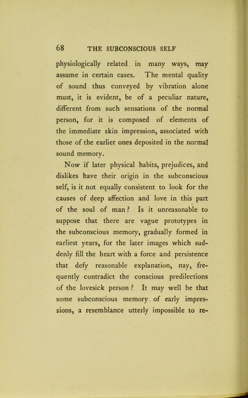 physiologically related in many ways, may assume in certain cases. The mental quality of sound thus conveyed by vibration alone must, it is evident, be of a peculiar nature, different from such sensations of the normal person, for it is composed of elements of the immediate skin impression, associated with those of the earlier ones deposited in the normal sound memory. Now if later physical habits, prejudices, and dislikes have their origin in the subconscious self, is it not equally consistent to look for the causes of deep affection and love in this part of the soul of man ? Is it unreasonable to suppose that there are vague prototypes in the subconscious memory, gradually formed in earliest years, for the later images which sud- denly fill the heart with a force and persistence that defy reasonable explanation, nay, fre- quently contradict the conscious predilections of the lovesick person ? It may well be that some subconscious memory of early impres- sions, a resemblance utterly impossible to re-