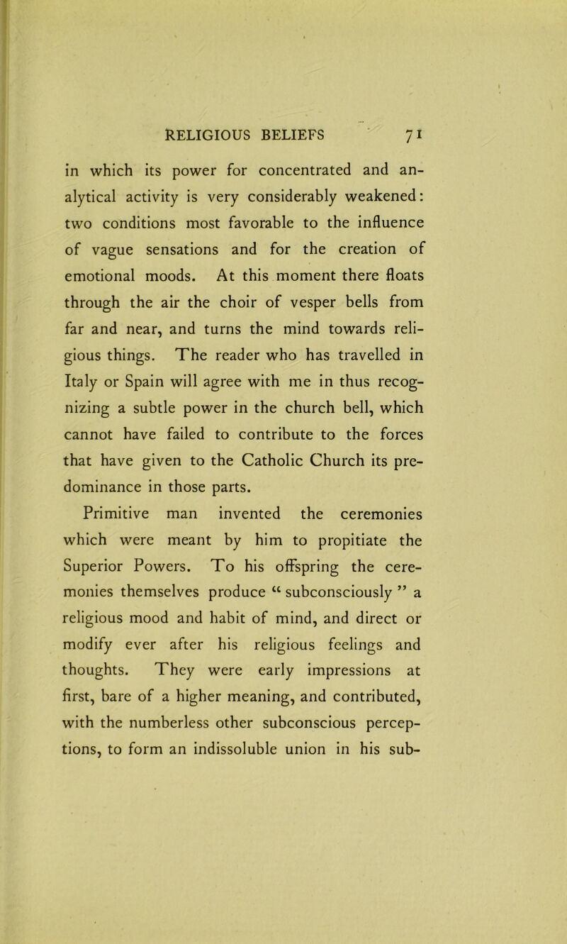 in which its power for concentrated and an- alytical activity is very considerably weakened: two conditions most favorable to the influence of vague sensations and for the creation of emotional moods. At this moment there floats through the air the choir of vesper bells from far and near, and turns the mind towards reli- gious things. The reader who has travelled in Italy or Spain will agree with me in thus recog- nizing a subtle power in the church bell, which cannot have failed to contribute to the forces that have given to the Catholic Church its pre- dominance in those parts. Primitive man invented the ceremonies which were meant by him to propitiate the Superior Powers. To his offspring the cere- monies themselves produce u subconsciously ” a religious mood and habit of mind, and direct or modify ever after his religious feelings and thoughts. They were early impressions at first, bare of a higher meaning, and contributed, with the numberless other subconscious percep- tions, to form an indissoluble union in his sub-