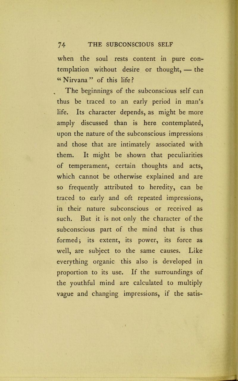 when the soul rests content in pure con- templation without desire or thought, — the “Nirvana” of this life? The beginnings of the subconscious self can thus be traced to an early period in man’s life. Its character depends, as might be more amply discussed than is here contemplated, upon the nature of the subconscious impressions and those that are intimately associated with them. It might be shown that peculiarities of temperament, certain thoughts and acts, which cannot be otherwise explained and are so frequently attributed to heredity, can be traced to early and oft repeated impressions, in their nature subconscious or received as such. But it is not only the character of the subconscious part of the mind that is thus formed j its extent, its power, its force as well, are subject to the same causes. Like everything organic this also is developed in proportion to its use. If the surroundings of the youthful mind are calculated to multiply vague and changing impressions, if the satis- l