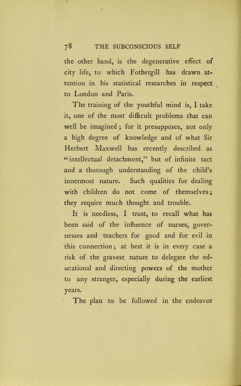 the other hand, is the degenerative effect of city life, to which Fothergill has drawn at- tention in his statistical researches in respect to London and Paris. The training of the youthful mind is, I take it, one of the most difficult problems that can well be imagined ; for it presupposes, not only a high degree of knowledge and of what Sir Herbert Maxwell has recently described as “intellectual detachment,” but of infinite tact and a thorough understanding of the child’s innermost nature. Such qualities for dealing with children do not come of themselves; they require much thought and trouble. It is needless, I trust, to recall what has been said of the influence of nurses, gover- nesses and teachers for good and for evil in this connection; at best it is in every case a risk of the gravest nature to delegate the ed- ucational and directing powers of the mother to any stranger, especially during the earliest years. The plan to be followed in the endeavor