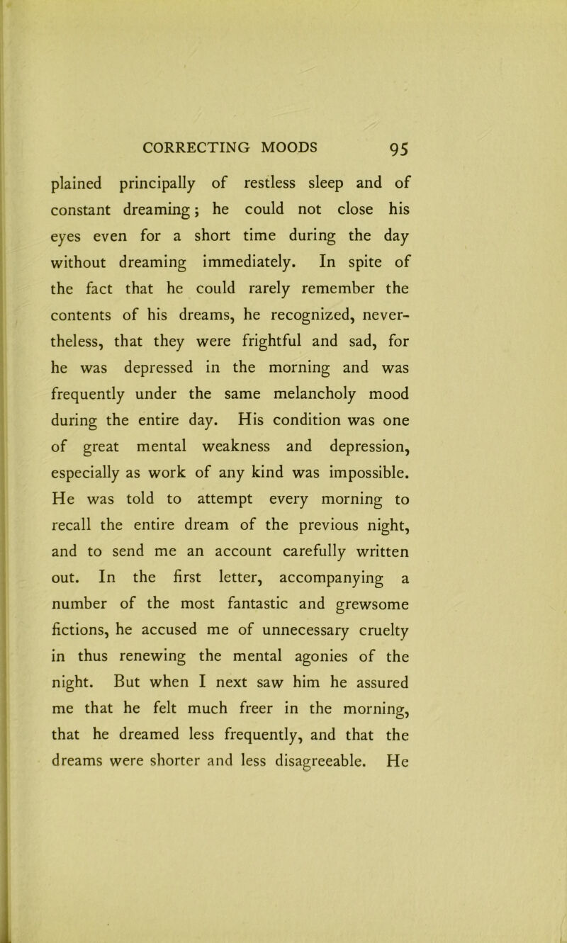 plained principally of restless sleep and of constant dreaming; he could not close his eyes even for a short time during the day without dreaming immediately. In spite of the fact that he could rarely remember the contents of his dreams, he recognized, never- theless, that they were frightful and sad, for he was depressed in the morning and was frequently under the same melancholy mood during the entire day. His condition was one of great mental weakness and depression, especially as work of any kind was impossible. He was told to attempt every morning to recall the entire dream of the previous night, and to send me an account carefully written out. In the first letter, accompanying a number of the most fantastic and grewsome fictions, he accused me of unnecessary cruelty in thus renewing the mental agonies of the night. But when I next saw him he assured me that he felt much freer in the morning, that he dreamed less frequently, and that the dreams were shorter and less disagreeable. He
