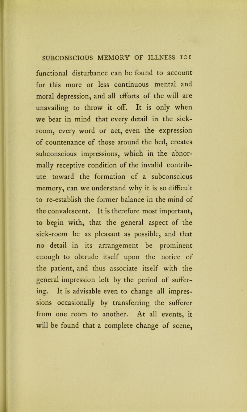 functional disturbance can be found to account for this more or less continuous mental and moral depression, and all efforts of the will are unavailing to throw it off. It is only when we bear in mind that every detail in the sick- room, every word or act, even the expression of countenance of those around the bed, creates subconscious impressions, which in the abnor- mally receptive condition of the invalid contrib- ute toward the formation of a subconscious memory, can we understand why it is so difficult to re-establish the former balance in the mind of the convalescent. It is therefore most important, to begin with, that the general aspect of the sick-room be as pleasant as possible, and that no detail in its arrangement be prominent enough to obtrude itself upon the notice of the patient, and thus associate itself with the general impression left by the period of suffer- ing. It is advisable even to change all impres- sions occasionally bv transferring the sufferer from one room to another. At all events, it will be found that a complete change of scene,