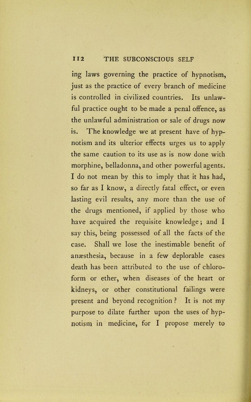 ing laws governing the practice of hypnotism, just as the practice of every branch of medicine is controlled in civilized countries. Its unlaw- ful practice ought to be made a penal offence, as the unlawful administration or sale of drugs now is. The knowledge we at present have of hyp- notism and its ulterior effects urges us to apply the same caution to its use as is now done with morphine, belladonna, and other powerful agents. I do not mean by this to imply that it has had, so far as I know, a directly fatal effect, or even lasting evil results, any more than the use of the drugs mentioned, if applied by those who have acquired the requisite knowledge; and I say this, being possessed of all the facts of the case. Shall we lose the inestimable benefit of anaesthesia, because in a few deplorable cases death has been attributed to the use of chloro- form or ether, when diseases of the heart or kidneys, or other constitutional failings were present and beyond recognition ? It is not my purpose to dilate further upon the uses of hyp- notism in medicine, for I propose merely to