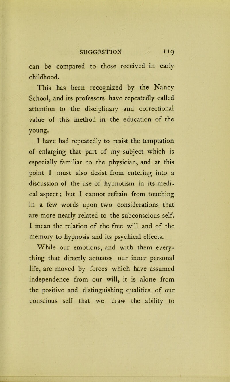 can be compared to those received in early childhood. This has been recognized by the Nancy School, and its professors have repeatedly called attention to the disciplinary and correctional value of this method in the education of the young. I have had repeatedly to resist the temptation of enlarging that part of my subject which is especially familiar to the physician, and at this point I must also desist from entering into a discussion of the use of hypnotism in its medi- cal aspect; but I cannot refrain from touching in a few words upon two considerations that are more nearly related to the subconscious self. I mean the relation of the free will and of the memory to hypnosis and its psychical effects. While our emotions, and with them every- thing that directly actuates our inner personal life, are moved by forces which have assumed independence from our will, it is alone from the positive and distinguishing qualities of our conscious self that we draw the ability to