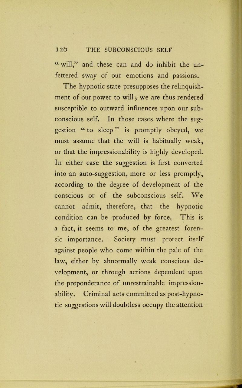 cc will,” and these can and do inhibit the un- fettered sway of our emotions and passions. The hypnotic state presupposes the relinquish- ment of our power to will; we are thus rendered susceptible to outward influences upon our sub- conscious self. In those cases where the sug- gestion u to sleep ” is promptly obeyed, we must assume that the will is habitually weak, or that the impressionability is highly developed. In either case the suggestion is first converted into an auto-suggestion, more or less promptly, according to the degree of development of the conscious or of the subconscious self. We cannot admit, therefore, that the hypnotic condition can be produced by force. This is a fact, it seems to me, of the greatest foren- sic importance. Society must protect itself against people who come within the pale of the law, either by abnormally weak conscious de- velopment, or through actions dependent upon the preponderance of unrestrainable impression- ability. Criminal acts committed as post-hypno- tic suggestions will doubtless occupy the attention