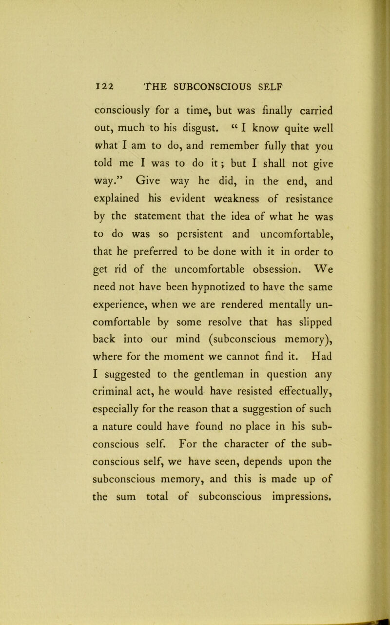 consciously for a time, but was finally carried out, much to his disgust. “ I know quite well what I am to do, and remember fully that you told me I was to do it; but I shall not give way.” Give way he did, in the end, and explained his evident weakness of resistance by the statement that the idea of what he was to do was so persistent and uncomfortable, that he preferred to be done with it in order to get rid of the uncomfortable obsession. We need not have been hypnotized to have the same experience, when we are rendered mentally un- comfortable by some resolve that has slipped back into our mind (subconscious memory), where for the moment we cannot find it. Had I suggested to the gentleman in question any criminal act, he would have resisted effectually, especially for the reason that a suggestion of such a nature could have found no place in his sub- conscious self. For the character of the sub- conscious self, we have seen, depends upon the subconscious memory, and this is made up of the sum total of subconscious impressions.
