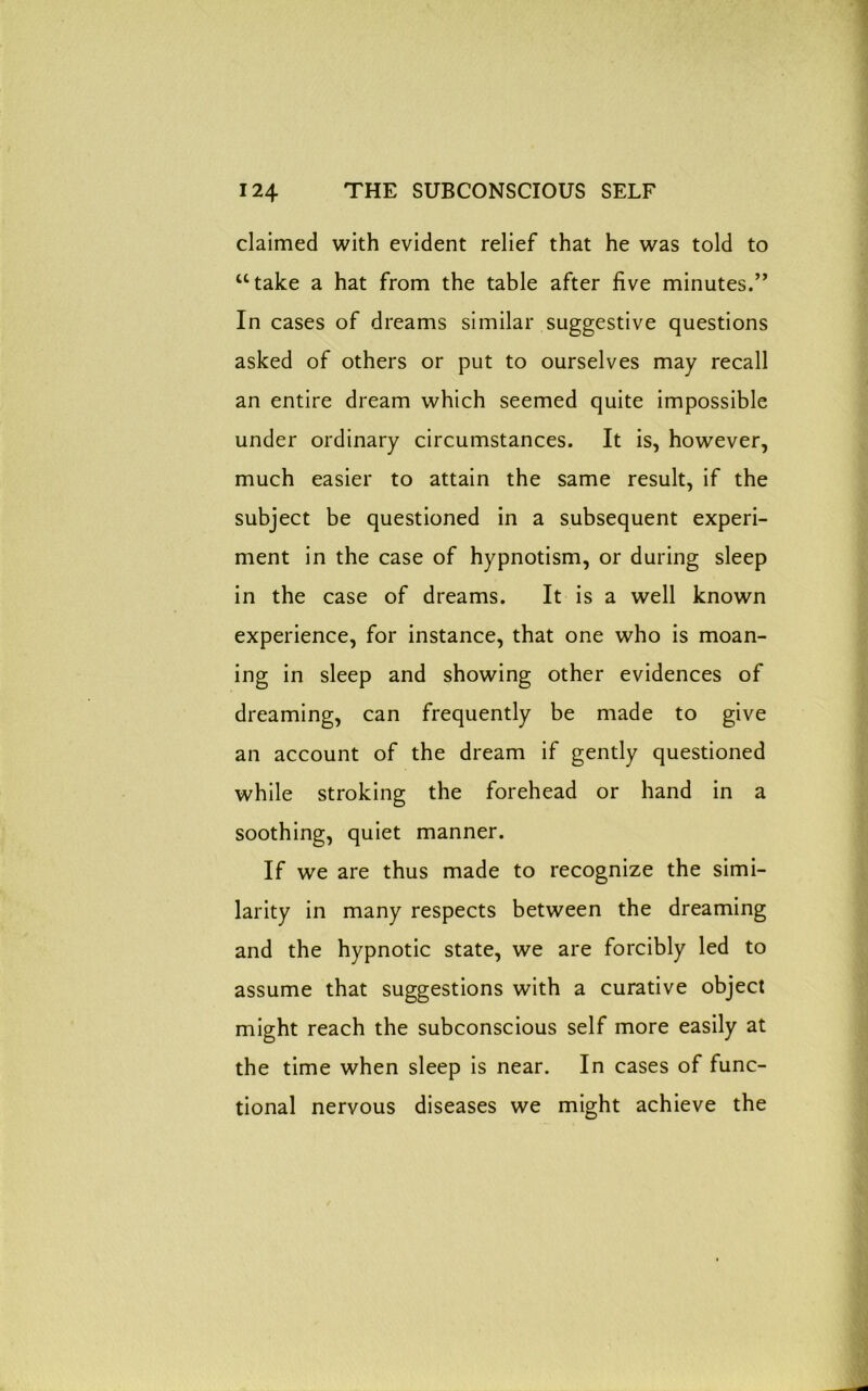 claimed with evident relief that he was told to “take a hat from the table after five minutes.” In cases of dreams similar suggestive questions asked of others or put to ourselves may recall an entire dream which seemed quite impossible under ordinary circumstances. It is, however, much easier to attain the same result, if the subject be questioned in a subsequent experi- ment in the case of hypnotism, or during sleep in the case of dreams. It is a well known experience, for instance, that one who is moan- ing in sleep and showing other evidences of dreaming, can frequently be made to give an account of the dream if gently questioned while stroking the forehead or hand in a soothing, quiet manner. If we are thus made to recognize the simi- larity in many respects between the dreaming and the hypnotic state, we are forcibly led to assume that suggestions with a curative object might reach the subconscious self more easily at the time when sleep is near. In cases of func- tional nervous diseases we might achieve the