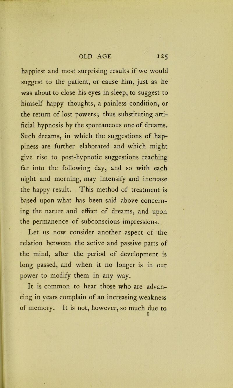 happiest and most surprising results if we would suggest to the patient, or cause him, just as he was about to close his eyes in sleep, to suggest to himself happy thoughts, a painless condition, or the return of lost powers; thus substituting arti- ficial hypnosis by the spontaneous one of dreams. Such dreams, in which the suggestions of hap- piness are further elaborated and which might give rise to post-hypnotic suggestions reaching far into the following day, and so with each night and morning, may intensify and increase the happy result. This method of treatment is based upon what has been said above concern- ing the nature and effect of dreams, and upon the permanence of subconscious impressions. Let us now consider another aspect of the relation between the active and passive parts of the mind, after the period of development is long passed, and when it no longer is in our power to modify them in any way. It is common to hear those who are advan- cing in years complain of an increasing weakness of memory. It is not, however, so much due to 1