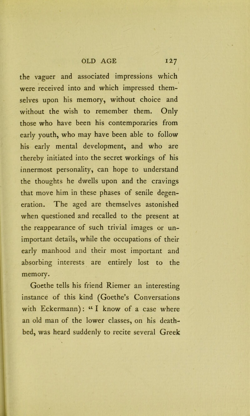 1 the vaguer and associated impressions which , I were received into and which impressed them- selves upon his memory, without choice and without the wish to remember them. Only those who have been his contemporaries from early youth, who may have been able to follow his early mental development, and who are thereby initiated into the secret workings of his innermost personality, can hope to understand the thoughts he dwells upon and the cravings that move him in these phases of senile degen- eration. The aged are themselves astonished when questioned and recalled to the present at the reappearance of such trivial images or un- important details, while the occupations of their early manhood and their most important and absorbing interests are entirely lost to the memory. Goethe tells his friend Riemer an interesting instance of this kind (Goethe’s Conversations with Eckermann): u I know of a case where an old man of the lower classes, on his death- bed, was heard suddenly to recite several Greek