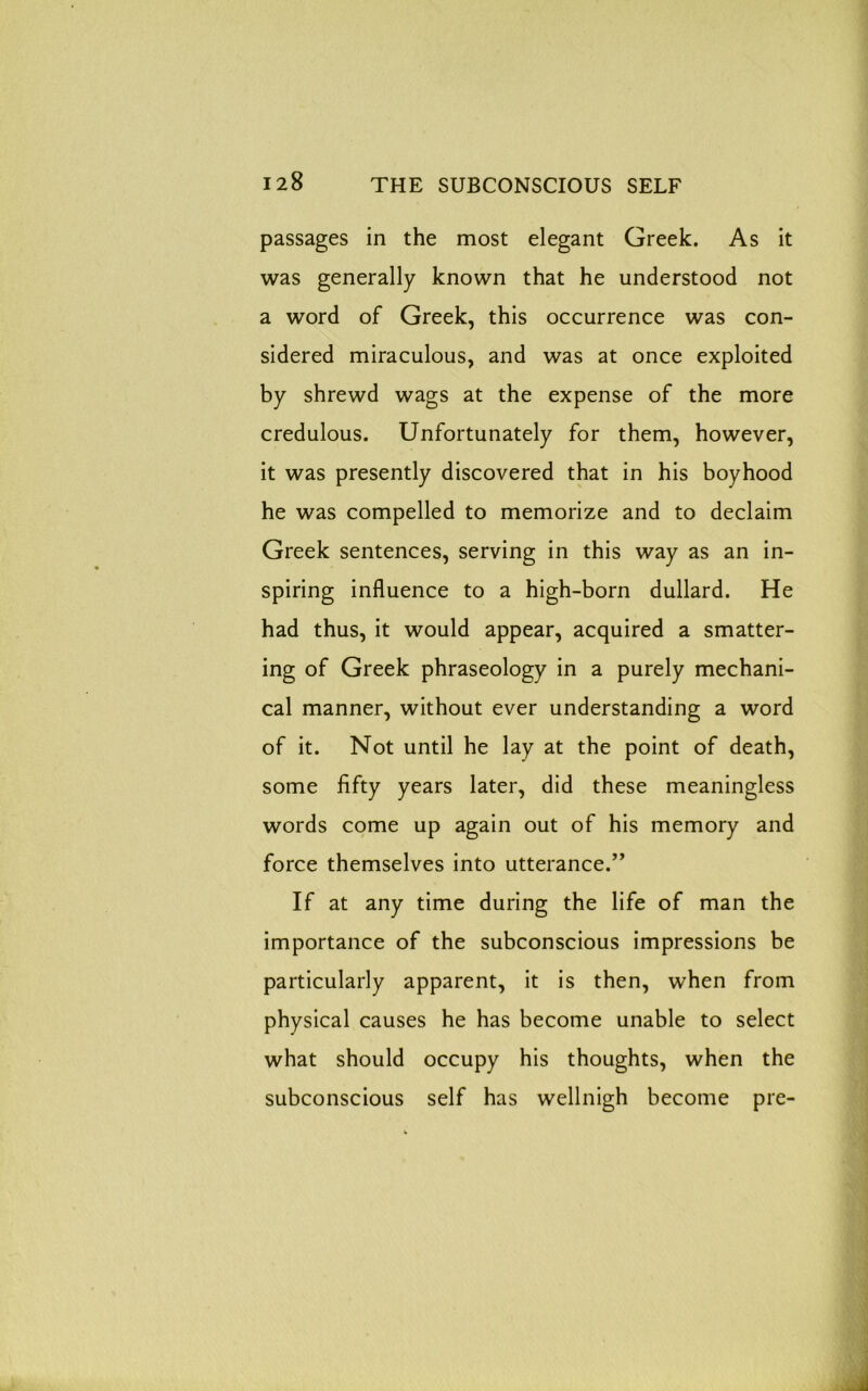 passages in the most elegant Greek. As it was generally known that he understood not a word of Greek, this occurrence was con- sidered miraculous, and was at once exploited by shrewd wags at the expense of the more credulous. Unfortunately for them, however, it was presently discovered that in his boyhood he was compelled to memorize and to declaim Greek sentences, serving in this way as an in- spiring influence to a high-born dullard. He had thus, it would appear, acquired a smatter- ing of Greek phraseology in a purely mechani- cal manner, without ever understanding a word of it. Not until he lay at the point of death, some fifty years later, did these meaningless words come up again out of his memory and force themselves into utterance.” If at any time during the life of man the importance of the subconscious impressions be particularly apparent, it is then, when from physical causes he has become unable to select what should occupy his thoughts, when the subconscious self has wellnigh become pre-