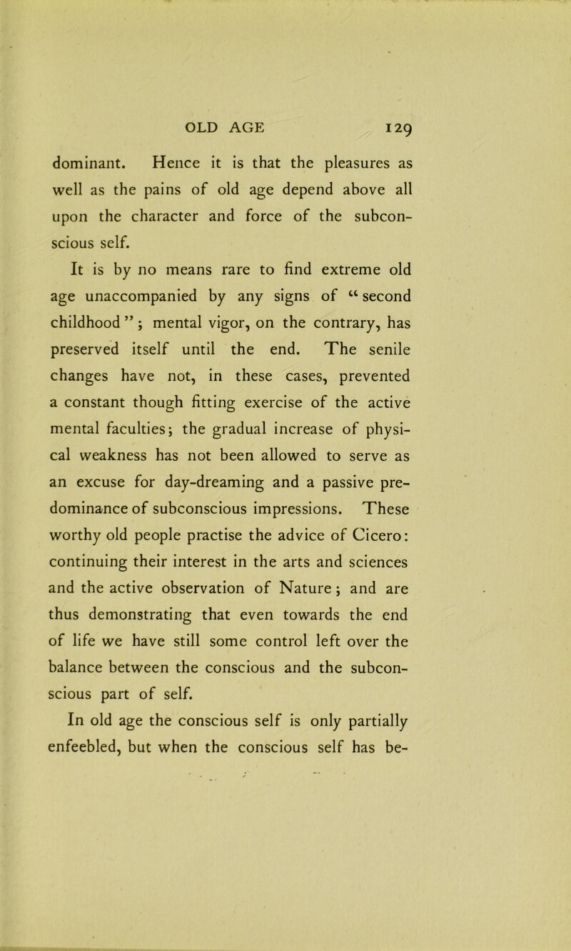 dominant. Hence it is that the pleasures as well as the pains of old age depend above all upon the character and force of the subcon- scious self. It is by no means rare to find extreme old age unaccompanied by any signs of u second childhood ” ; mental vigor, on the contrary, has preserved itself until the end. The senile changes have not, in these cases, prevented a constant though fitting exercise of the active mental faculties; the gradual increase of physi- cal weakness has not been allowed to serve as an excuse for day-dreaming and a passive pre- dominance of subconscious impressions. These worthy old people practise the advice of Cicero: continuing their interest in the arts and sciences and the active observation of Nature; and are thus demonstrating that even towards the end of life we have still some control left over the balance between the conscious and the subcon- scious part of self. In old age the conscious self is only partially enfeebled, but when the conscious self has be-