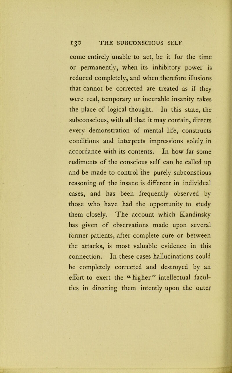 come entirely unable to act, be it for the time or permanently, when its inhibitory power is reduced completely, and when therefore illusions that cannot be corrected are treated as if they were real, temporary or incurable insanity takes the place of logical thought. In this state, the subconscious, with all that it may contain, directs every demonstration of mental life, constructs conditions and interprets impressions solely in accordance with its contents. In how far some rudiments of the conscious self can be called up and be made to control the purely subconscious reasoning of the insane is different in individual cases, and has been frequently observed by those who have had the opportunity to study them closely. The account which Kandinsky has given of observations made upon several former patients, after complete cure or between the attacks, is most valuable evidence in this connection. In these cases hallucinations could be completely corrected and destroyed by an effort to exert the “higher” intellectual facul- ties in directing them intently upon the outer