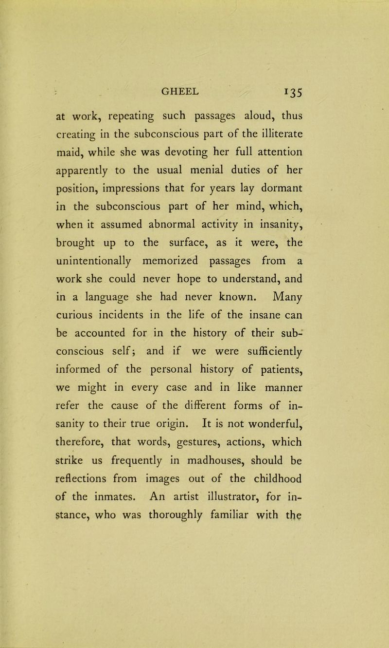 GHEEL *35 at work, repeating such passages aloud, thus creating in the subconscious part of the illiterate maid, while she was devoting her full attention apparently to the usual menial duties of her position, impressions that for years lay dormant in the subconscious part of her mind, which, when it assumed abnormal activity in insanity, brought up to the surface, as it were, the unintentionally memorized passages from a work she could never hope to understand, and in a language she had never known. Many curious incidents in the life of the insane can be accounted for in the history of their sub- conscious self; and if we were sufficiently informed of the personal history of patients, we might in every case and in like manner refer the cause of the different forms of in- sanity to their true origin. It is not wonderful, therefore, that words, gestures, actions, which strike us frequently in madhouses, should be reflections from images out of the childhood of the inmates. An artist illustrator, for in- stance, who was thoroughly familiar with the