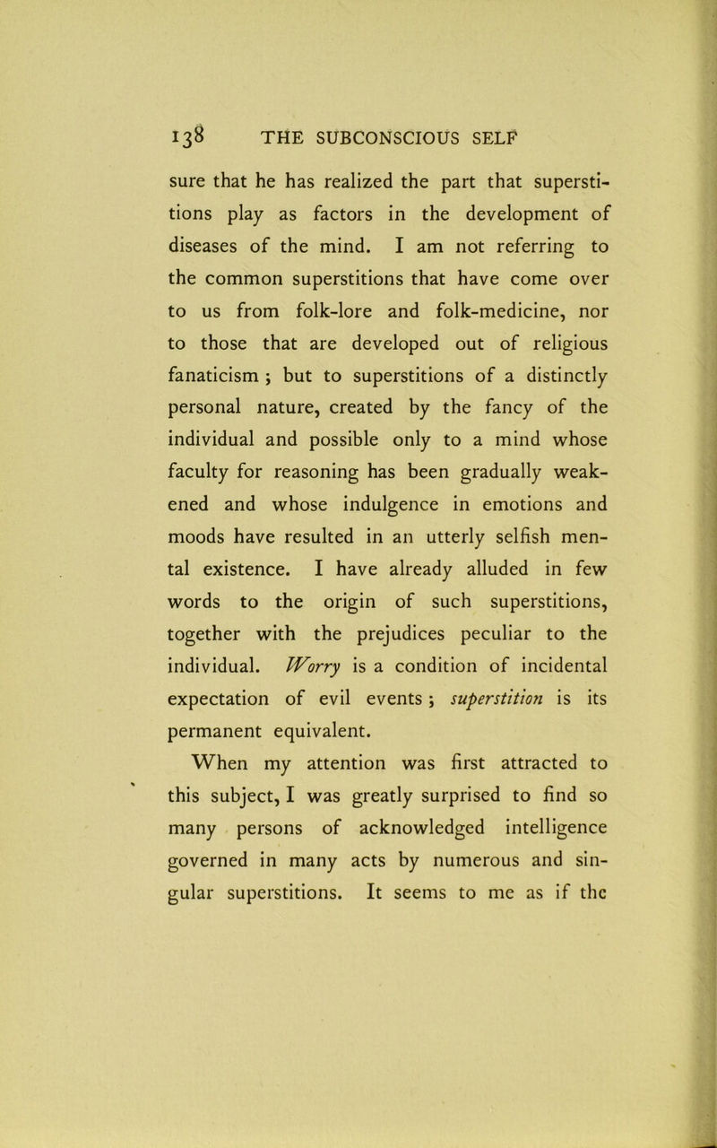 sure that he has realized the part that supersti- tions play as factors in the development of diseases of the mind. I am not referring to the common superstitions that have come over to us from folk-lore and folk-medicine, nor to those that are developed out of religious fanaticism ; but to superstitions of a distinctly personal nature, created by the fancy of the individual and possible only to a mind whose faculty for reasoning has been gradually weak- ened and whose indulgence in emotions and moods have resulted in an utterly selfish men- tal existence. I have already alluded in few words to the origin of such superstitions, together with the prejudices peculiar to the individual. Worry is a condition of incidental expectation of evil events; superstition is its permanent equivalent. When my attention was first attracted to this subject, I was greatly surprised to find so many persons of acknowledged intelligence governed in many acts by numerous and sin- gular superstitions. It seems to me as if the