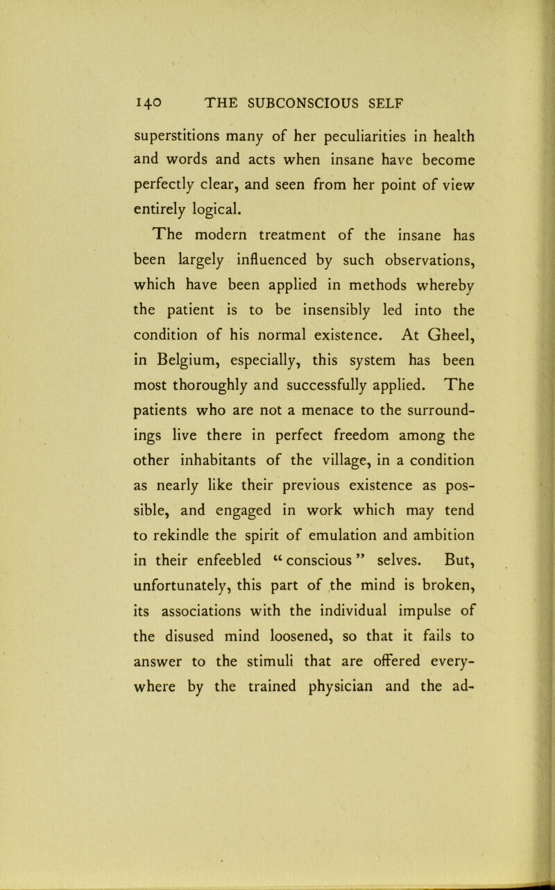 superstitions many of her peculiarities in health and words and acts when insane have become perfectly clear, and seen from her point of view entirely logical. The modern treatment of the insane has been largely influenced by such observations, which have been applied in methods whereby the patient is to be insensibly led into the condition of his normal existence. At Gheel, in Belgium, especially, this system has been most thoroughly and successfully applied. The patients who are not a menace to the surround- ings live there in perfect freedom among the other inhabitants of the village, in a condition as nearly like their previous existence as pos- sible, and engaged in work which may tend to rekindle the spirit of emulation and ambition in their enfeebled w conscious ” selves. But, unfortunately, this part of the mind is broken, its associations with the individual impulse of the disused mind loosened, so that it fails to answer to the stimuli that are offered every- where by the trained physician and the ad-