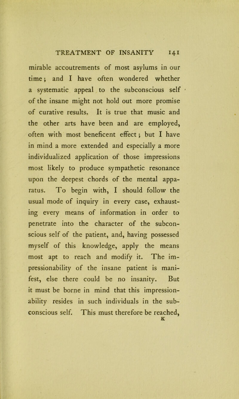 mirable accoutrements of most asylums in our time; and I have often wondered whether a systematic appeal to the subconscious self • of the insane might not hold out more promise of curative results. It is true that music and the other arts have been and are employed, often with most beneficent effect; but I have in mind a more extended and especially a more individualized application of those impressions most likely to produce sympathetic resonance upon the deepest chords of the mental appa- ratus. To begin with, I should follow the usual mode of inquiry in every case, exhaust- ing every means of information in order to penetrate into the character of the subcon- scious self of the patient, and, having possessed myself of this knowledge, apply the means most apt to reach and modify it. The im- pressionability of the insane patient is mani- fest, else there could be no insanity. But it must be borne in mind that this impression- ability resides in such individuals in the sub- conscious self. This must therefore be reached, K