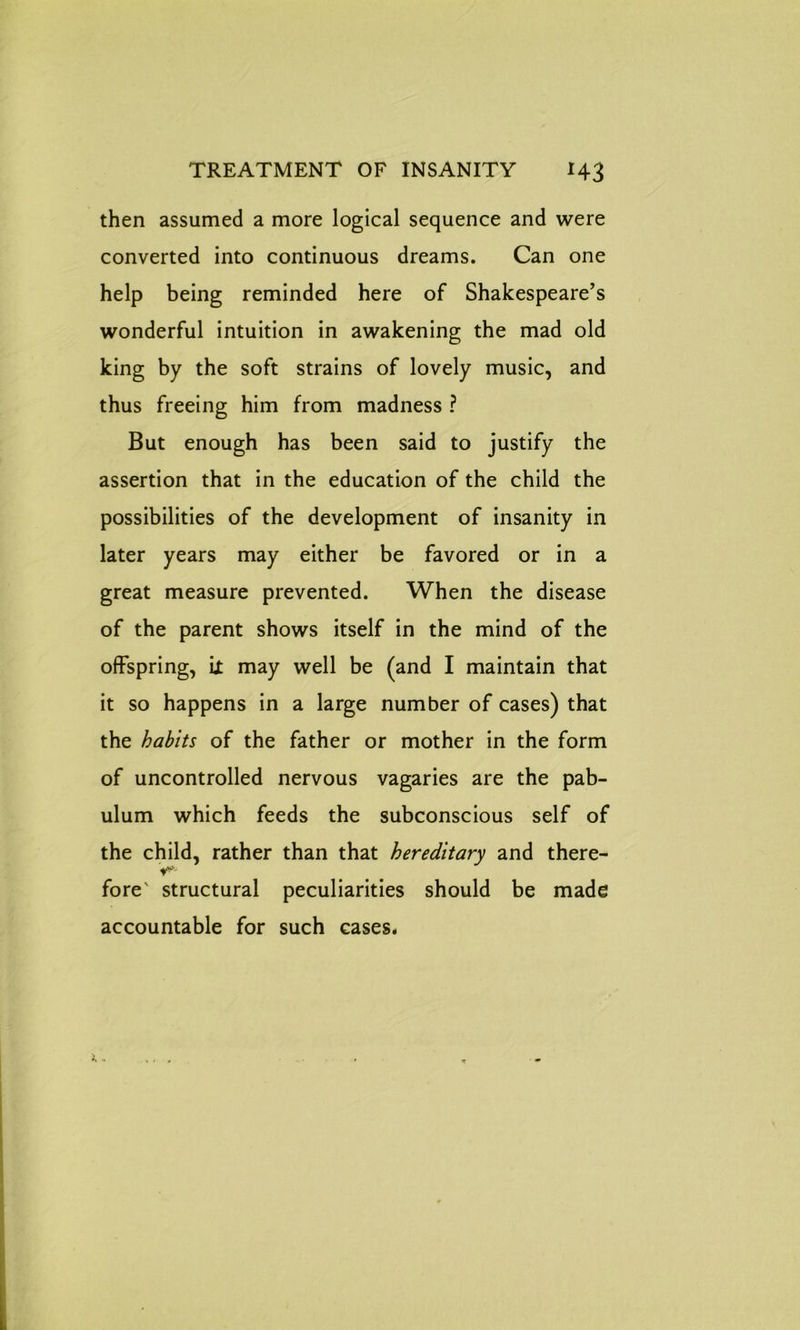 then assumed a more logical sequence and were converted into continuous dreams. Can one help being reminded here of Shakespeare’s wonderful intuition in awakening the mad old king by the soft strains of lovely music, and thus freeing him from madness ? But enough has been said to justify the assertion that in the education of the child the possibilities of the development of insanity in later years may either be favored or in a great measure prevented. When the disease of the parent shows itself in the mind of the offspring, il may well be (and I maintain that it so happens in a large number of cases) that the habits of the father or mother in the form of uncontrolled nervous vagaries are the pab- ulum which feeds the subconscious self of the child, rather than that hereditary and there- V*' fore' structural peculiarities should be made accountable for such cases.
