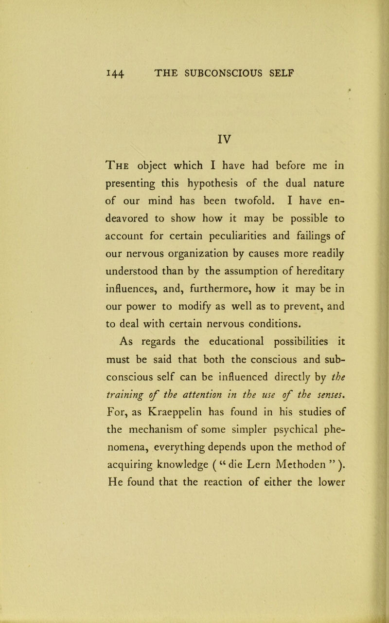 IV The object which I have had before me in presenting this hypothesis of the dual nature of our mind has been twofold. I have en- deavored to show how it may be possible to account for certain peculiarities and failings of our nervous organization by causes more readily understood than by the assumption of hereditary influences, and, furthermore, how it may be in our power to modify as well as to prevent, and to deal with certain nervous conditions. As regards the educational possibilities it must be said that both the conscious and sub- conscious self can be influenced directly by the training of the attention in the use of the senses. For, as Kraeppelin has found in his studies of the mechanism of some simpler psychical phe- nomena, everything depends upon the method of acquiring knowledge ( u die Lern Methoden ” ). He found that the reaction of either the lower