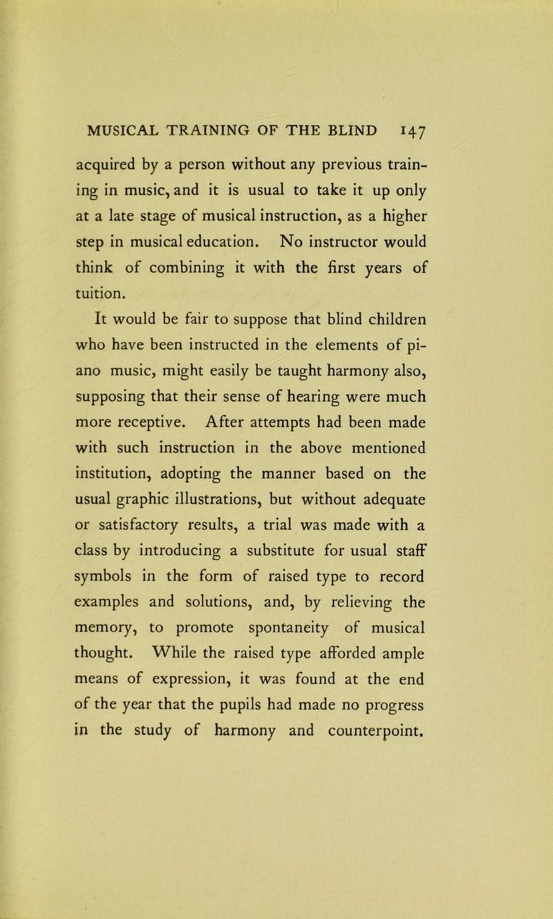 acquired by a person without any previous train- ing in music, and it is usual to take it up only at a late stage of musical instruction, as a higher step in musical education. No instructor would think of combining it with the first years of tuition. It would be fair to suppose that blind children who have been instructed in the elements of pi- ano music, might easily be taught harmony also, supposing that their sense of hearing were much more receptive. After attempts had been made with such instruction in the above mentioned institution, adopting the manner based on the usual graphic illustrations, but without adequate or satisfactory results, a trial was made with a class by introducing a substitute for usual staff symbols in the form of raised type to record examples and solutions, and, by relieving the memory, to promote spontaneity of musical thought. While the raised type afforded ample means of expression, it was found at the end of the year that the pupils had made no progress in the study of harmony and counterpoint.