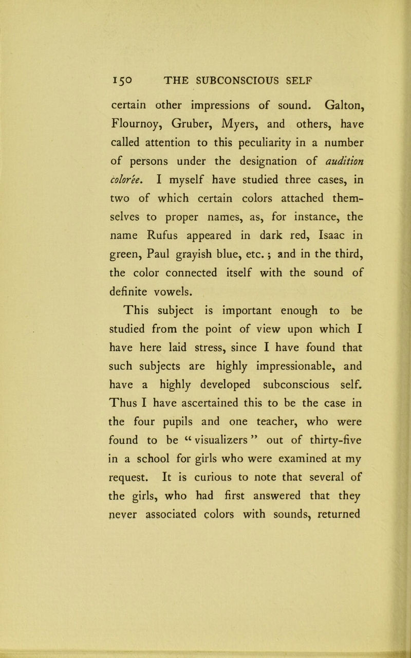 certain other impressions of sound. Galton, Flournoy, Gruber, Myers, and others, have called attention to this peculiarity in a number of persons under the designation of audition color'ee. I myself have studied three cases, in two of which certain colors attached them- selves to proper names, as, for instance, the name Rufus appeared in dark red, Isaac in green, Paul grayish blue, etc.; and in the third, the color connected itself with the sound of definite vowels. This subject is important enough to be studied from the point of view upon which I have here laid stress, since I have found that such subjects are highly impressionable, and have a highly developed subconscious self. Thus I have ascertained this to be the case in the four pupils and one teacher, who were found to be u visualizers ” out of thirty-five in a school for girls who were examined at my request. It is curious to note that several of the girls, who had first answered that they never associated colors with sounds, returned