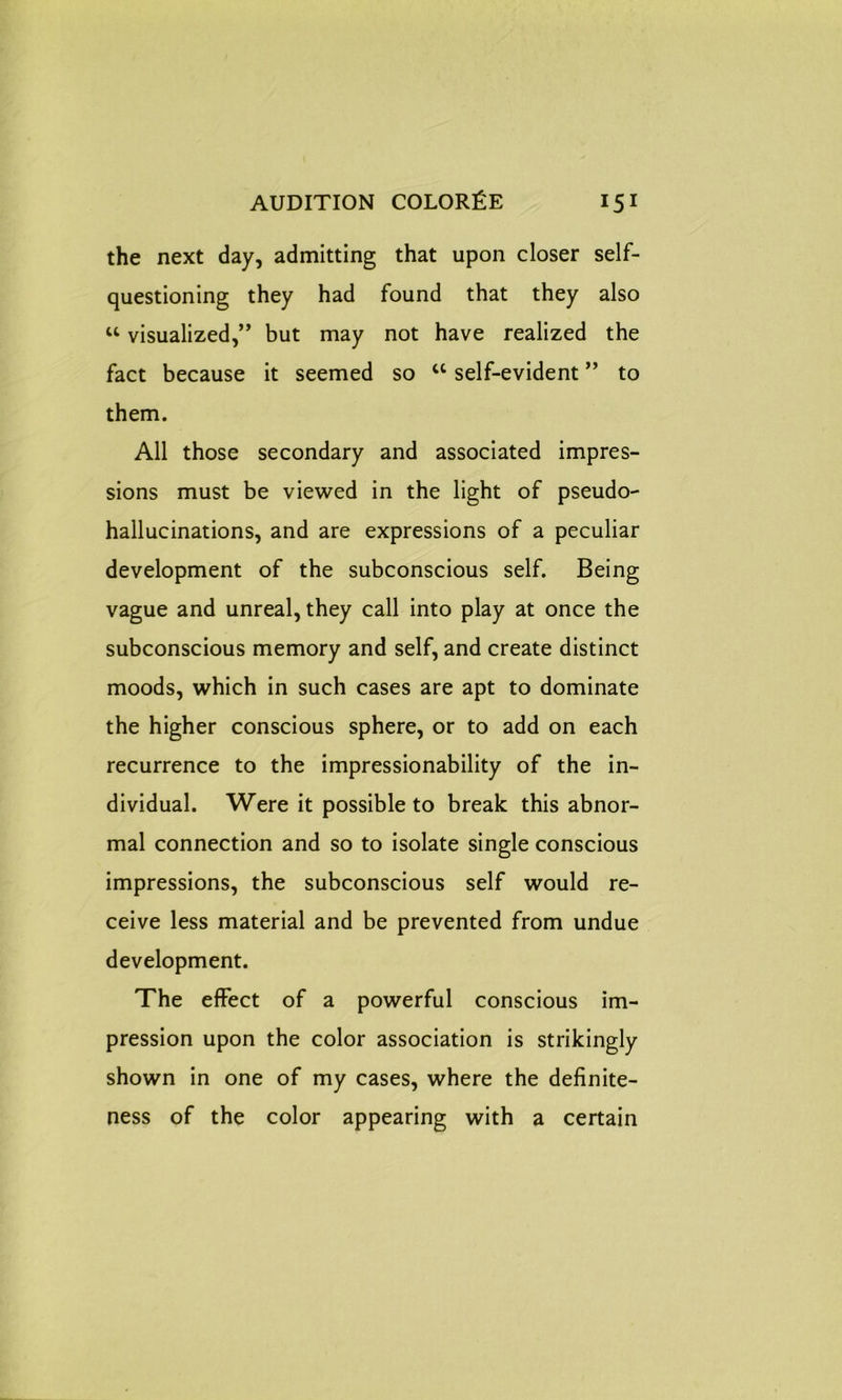 the next day, admitting that upon closer self- questioning they had found that they also u visualized,” but may not have realized the fact because it seemed so u self-evident ” to them. All those secondary and associated impres- sions must be viewed in the light of pseudo- hallucinations, and are expressions of a peculiar development of the subconscious self. Being vague and unreal, they call into play at once the subconscious memory and self, and create distinct moods, which in such cases are apt to dominate the higher conscious sphere, or to add on each recurrence to the impressionability of the in- dividual. Were it possible to break this abnor- mal connection and so to isolate single conscious impressions, the subconscious self would re- ceive less material and be prevented from undue development. The effect of a powerful conscious im- pression upon the color association is strikingly shown in one of my cases, where the definite- ness of the color appearing with a certain
