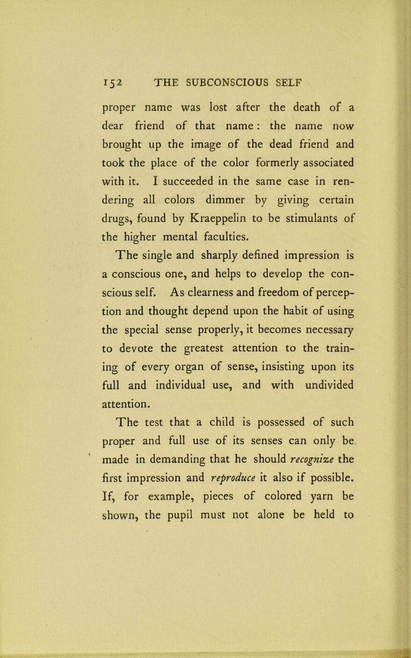 proper name was lost after the death of a dear friend of that name: the name now brought up the image of the dead friend and took the place of the color formerly associated with it. I succeeded in the same case in ren- dering all colors dimmer by giving certain drugs, found by Kraeppelin to be stimulants of the higher mental faculties. The single and sharply defined impression is a conscious one, and helps to develop the con- scious self. As clearness and freedom of percep- tion and thought depend upon the habit of using the special sense properly, it becomes necessary to devote the greatest attention to the train- ing of every organ of sense, insisting upon its full and individual use, and with undivided attention. The test that a child is possessed of such proper and full use of its senses can only be made in demanding that he should recognize the first impression and reproduce it also if possible. If, for example, pieces of colored yarn be shown, the pupil must not alone be held to