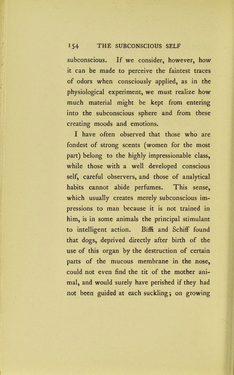 subconscious. If we consider, however, how it can be made to perceive the faintest traces of odors when consciously applied, as in the physiological experiment, we must realize how much material might be kept from entering into the subconscious sphere and from these creating moods and emotions. I have often observed that those who are fondest of strong scents (women for the most part) belong to the highly impressionable class, while those with a well developed conscious self, careful observers, and those of analytical habits cannot abide perfumes. This sense, which usually creates merely subconscious im- pressions to man because it is not trained in him, is in some animals the principal stimulant to intelligent action. Biffi and Schiff found that dogs, deprived directly after birth of the use of this organ by the destruction of certain parts of the mucous membrane in the nose, could not even find the tit of the mother ani- mal, and would surely have perished if they had not been guided at each suckling; on growing