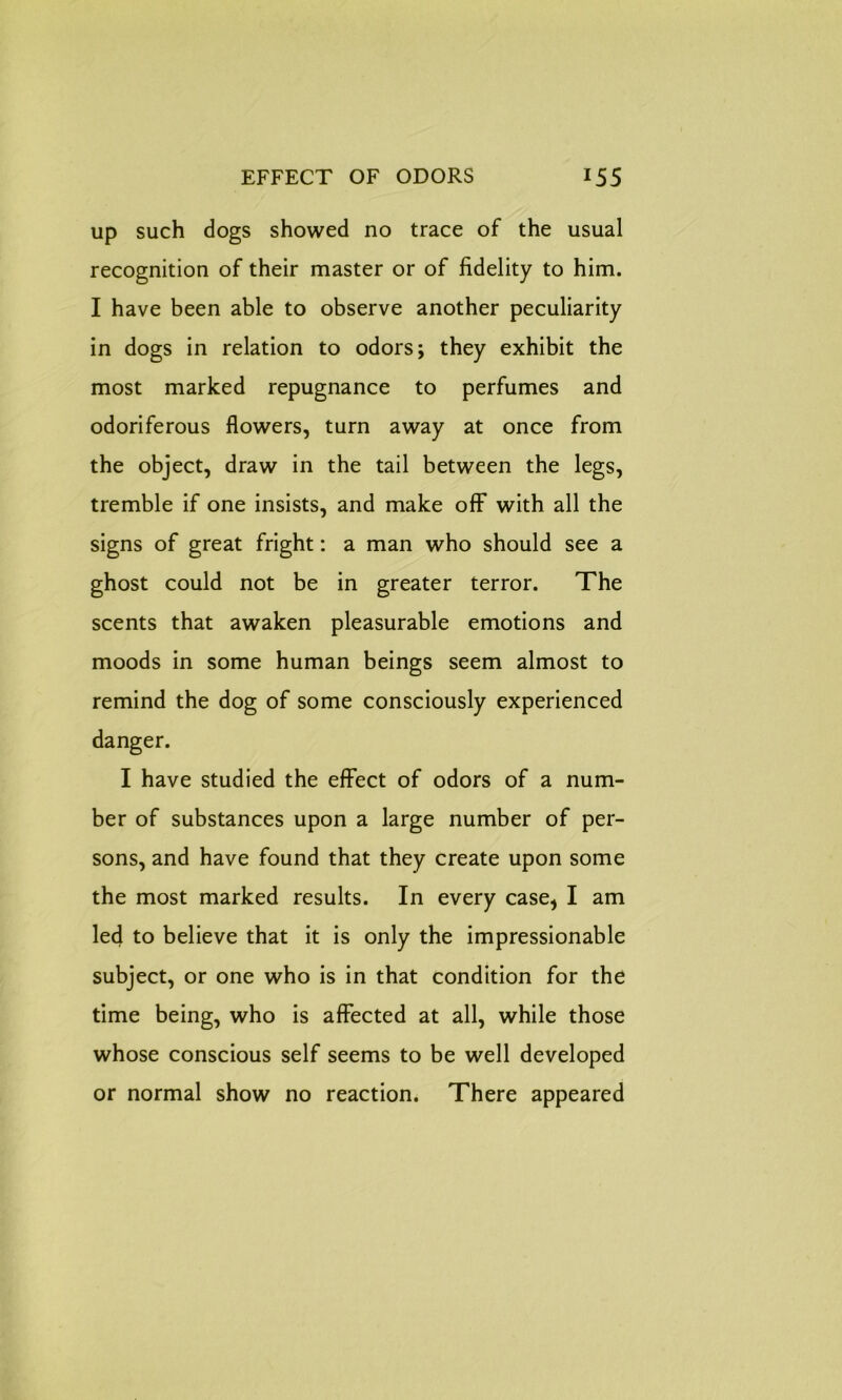 up such dogs showed no trace of the usual recognition of their master or of fidelity to him. I have been able to observe another peculiarity in dogs in relation to odors; they exhibit the most marked repugnance to perfumes and odoriferous flowers, turn away at once from the object, draw in the tail between the legs, tremble if one insists, and make off with all the signs of great fright: a man who should see a ghost could not be in greater terror. The scents that awaken pleasurable emotions and moods in some human beings seem almost to remind the dog of some consciously experienced danger. I have studied the effect of odors of a num- ber of substances upon a large number of per- sons, and have found that they create upon some the most marked results. In every case, I am led to believe that it is only the impressionable subject, or one who is in that condition for the time being, who is affected at all, while those whose conscious self seems to be well developed or normal show no reaction. There appeared