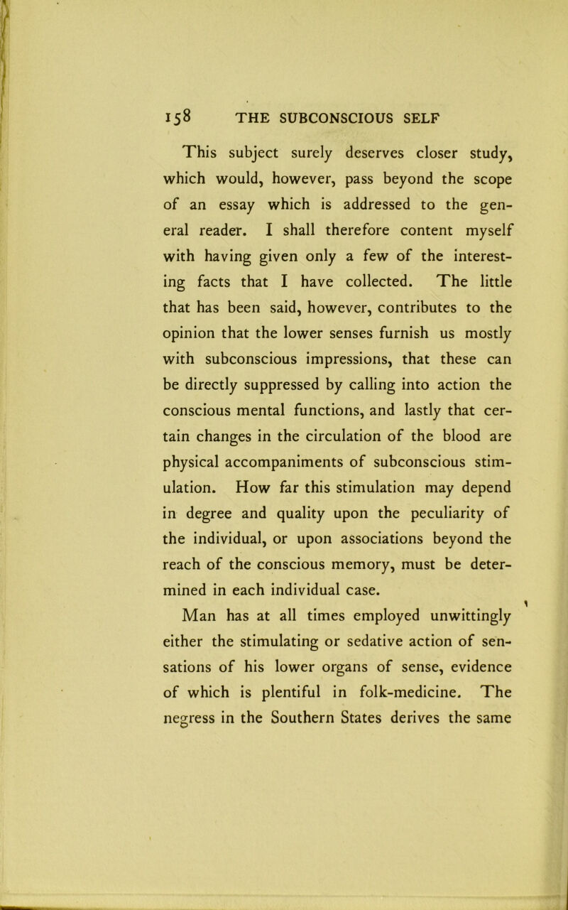 This subject surely deserves closer study, which would, however, pass beyond the scope of an essay which is addressed to the gen- eral reader. I shall therefore content myself with having given only a few of the interest- ing facts that I have collected. The little that has been said, however, contributes to the opinion that the lower senses furnish us mostly with subconscious impressions, that these can be directly suppressed by calling into action the conscious mental functions, and lastly that cer- tain changes in the circulation of the blood are physical accompaniments of subconscious stim- ulation. How far this stimulation may depend in degree and quality upon the peculiarity of the individual, or upon associations beyond the reach of the conscious memory, must be deter- mined in each individual case. Man has at all times employed unwittingly either the stimulating or sedative action of sen- sations of his lower organs of sense, evidence of which is plentiful in folk-medicine. The negress in the Southern States derives the same