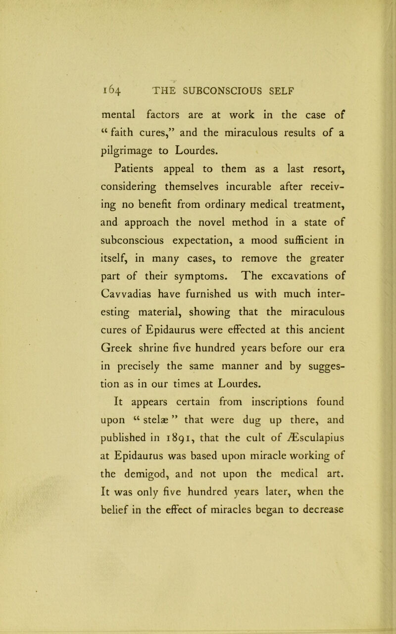 mental factors are at work in the case of “ faith cures,” and the miraculous results of a pilgrimage to Lourdes. Patients appeal to them as a last resort, considering themselves incurable after receiv- ing no benefit from ordinary medical treatment, and approach the novel method in a state of subconscious expectation, a mood sufficient in itself, in many cases, to remove the greater part of their symptoms. The excavations of Cavvadias have furnished us with much inter- esting material, showing that the miraculous cures of Epidaurus were effected at this ancient Greek shrine five hundred years before our era in precisely the same manner and by sugges- tion as in our times at Lourdes. It appears certain from inscriptions found upon u stelae ” that were dug up there, and published in 1891, that the cult of ^Esculapius at Epidaurus was based upon miracle working of the demigod, and not upon the medical art. It was only five hundred years later, when the belief in the effect of miracles began to decrease