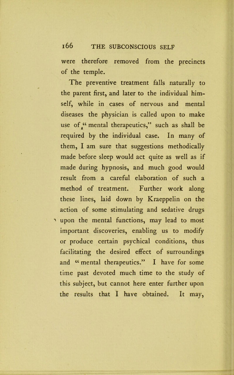 were therefore removed from the precincts of the temple. The preventive treatment falls naturally to the parent first, and later to the individual him- self, while in cases of nervous and mental diseases the physician is called upon to make use of u mental therapeutics,” such as shall be required by the individual case. In many of them, I am sure that suggestions methodically made before sleep would act quite as well as if made during hypnosis, and much good would result from a careful elaboration of such a method of treatment. Further work along these lines, laid down by Kraeppelin on the action of some stimulating and sedative drugs upon the mental functions, may lead to most important discoveries, enabling us to modify or produce certain psychical conditions, thus facilitating the desired effect of surroundings and u mental therapeutics.” I have for some time past devoted much time to the study of this subject, but cannot here enter further upon the results that I have obtained. It may,