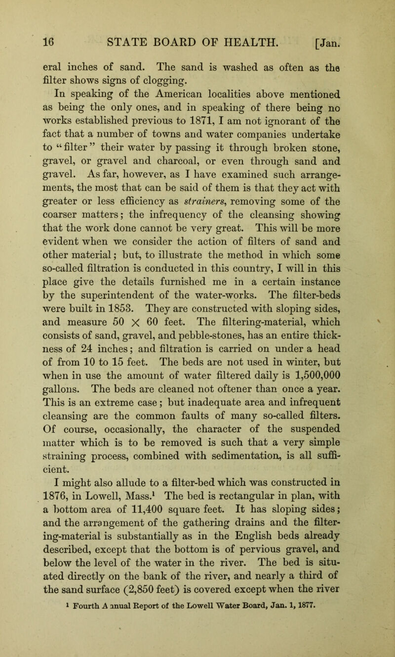 eral inches of sand. The sand is washed as often as the filter shows signs of clogging. In speaking of the American localities above mentioned as being the only ones, and in speaking of there being no works established previous to 1871, I am not ignorant of the fact that a number of towns and water companies undertake to ‘‘ filter ” their water by passing it through broken stone, gravel, or gravel and charcoal, or even through sand and gi avel. As far, however, as I have examined such arrange- ments, the most that can be said of them is that they act with greater or less efficiency as strainers^ removing some of the coarser matters; the infrequency of the cleansing showing that the work done cannot be very great. This will be more evident when we consider the action of filters of sand and other material; but, to illustrate the method in which some so-called filtration is conducted in this country, I will in this place give the details furnished me in a certain instance by the superintendent of the water-works. The filter-beds were built in 1853. They are constructed with sloping sides, and measure 50 X 60 feet. The filtering-material, which consists of sand, gravel, and pebble-stones, has an entire thick- ness of 24 inches; and filtration is carried on under a head of from 10 to 15 feet. The beds are not used in winter, but when in use the amount of water filtered daily is 1,500,000 gallons. The beds are cleaned not oftener than once a year. This is an extreme case; but inadequate area and infrequent cleansing are the common faults of many so-called filters. Of course, occasionally, the character of the suspended matter which is to be removed is such that a very simple straining process, combined with sedimentation, is all suffi- cient. I might also allude to a filter-bed which was constructed in 1876, in Lowell, Mass.^ The bed is rectangular in plan, with a bottom area of 11,400 square feet. It has sloping sides; and the arrangement of the gathering drains and the filter- ing-material is substantially as in the English beds already described, except that the bottom is of pervious gravel, and below the level of the water in the river. The bed is situ- ated directly on the bank of the river, and nearly a third of the sand surface (2,850 feet) is covered except when the river 1 Fourth A anual Report of the Lowell Water Board, Jan. 1, 1877.