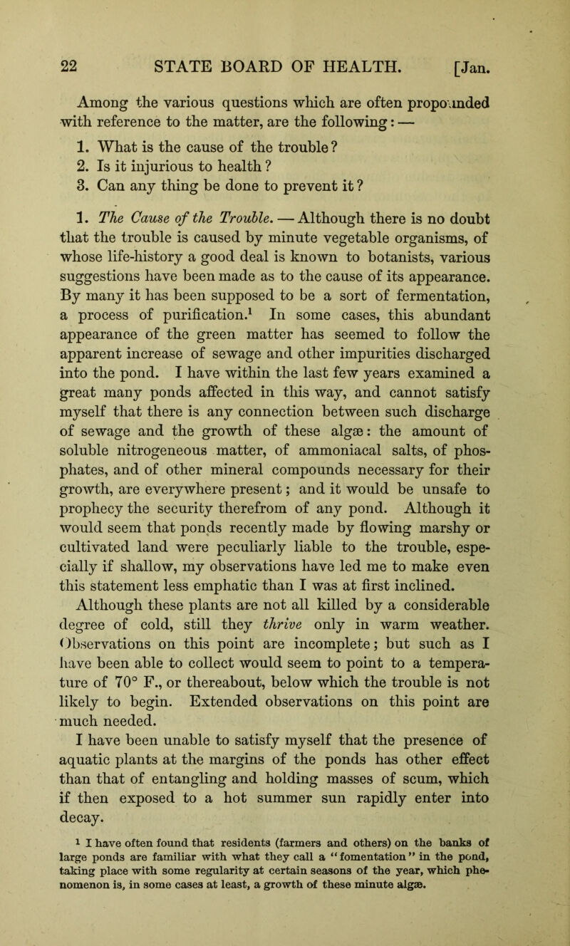 Among the various questions which are often propounded with reference to the matter, are the following: — 1. What is the cause of the trouble? 2. Is it injurious to health ? 3. Can any thing be done to prevent it ? 1. The Cause of the Trouble. — Although there is no doubt that the trouble is caused by minute vegetable organisms, of whose life-history a good deal is known to botanists, various suggestions have been made as to the cause of its appearance. By many it has been supposed to be a sort of fermentation, a process of purification^ In some cases, this abundant appearance of the green matter has seemed to follow the apparent increase of sewage and other impurities discharged into the pond. I have within the last few years examined a great many ponds affected in this way, and cannot satisfy myself that there is any connection between such discharge of sewage and the growth of these algae: the amount of soluble nitrogeneous matter, of ammoniacal salts, of phos- phates, and of other mineral compounds necessary for their growth, are everywhere present; and it would be unsafe to prophecy the security therefrom of any pond. Although it would seem that ponds recently made by flowing marshy or cultivated land were peculiarly liable to the trouble, espe- cially if shallow, my observations have led me to make even this statement less emphatic than I was at first inclined. Although these plants are not all killed by a considerable degree of cold, still they thrive only in warm weather. Observations on this point are incomplete; but such as I have been able to collect would seem to point to a tempera- ture of 70° F., or thereabout, below which the trouble is not likely to begin. Extended observations on this point are much needed. I have been unable to satisfy myself that the presence of aquatic plants at the margins of the ponds has other effect than that of entangling and holding masses of scum, which if then exposed to a hot summer sun rapidly enter into decay. 1 I have often found that residents (farmers and others) on the banks of large ponds are familiar with what they call a “ fomentation ” in the pond, taking place with some regularity at certain seasons of the year, which phe- nomenon is, in some cases at least, a growth cA these minute algse.