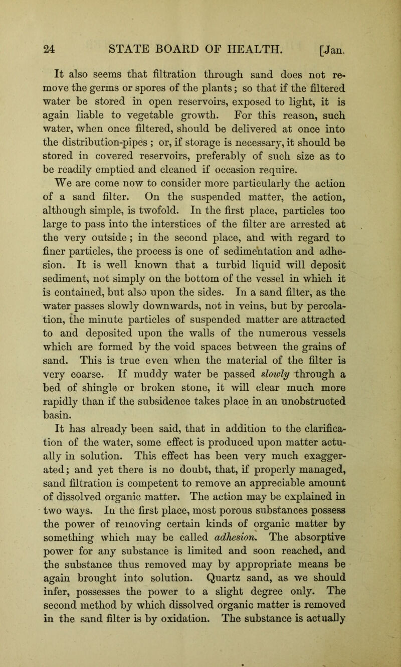 It also seems that filtration through sand does not re- move the germs or spores of the plants; so that if the filtered water be stored in open reservoirs, exposed to light, it is again liable to vegetable growth. For this reason, such water, when once filtered, should be delivered at once into the distribution-pipes; or, if storage is necessary, it should be stored in covered reservoirs, preferably of such size as to be readily emptied and cleaned if occasion require. We are come now to consider more particularly the action of a sand filter. On the suspended matter, the action, although simple, is twofold. In the first place, particles too large to pass into the interstices of the filter are arrested at the very outside; in the second place, and with regard to finer particles, the process is one of sedimentation and adhe- sion. It is well known that a turbid liquid will deposit sediment, not simply on the bottom of the vessel in which it is contained, but also upon the sides. In a sand filter, as the water passes slowly downwards, not in veins, but by percola- tion, the minute particles of suspended matter are attracted to and deposited upon the walls of the numerous vessels which are formed by the void spaces between the grains of sand. This is true even when the material of the filter is very coarse. If muddy water be passed slowly through a bed of shingle or broken stone, it will clear much more rapidly than if the subsidence takes place in an unobstructed basin. It has already been said, that in addition to the clarifica- tion of the water, some effect is produced upon matter actu- ally in solution. This effect has been very much exagger- ated ; and yet there is no doubt, that, if properly managed, sand filtration is competent to remove an appreciable amount of dissolved organic matter. The action may be explained in two ways. In the first place, most porous substances possess the power of removing certain kinds of organic matter by something which may be called adhesion. The absorptive power for any substance is limited and soon reached, and the substance thus removed may by appropriate means be again brought into solution. Quartz sand, as we should infer, possesses the power to a slight degree only. The second method by which dissolved organic matter is removed in the sand filter is by oxidation. The substance is actually