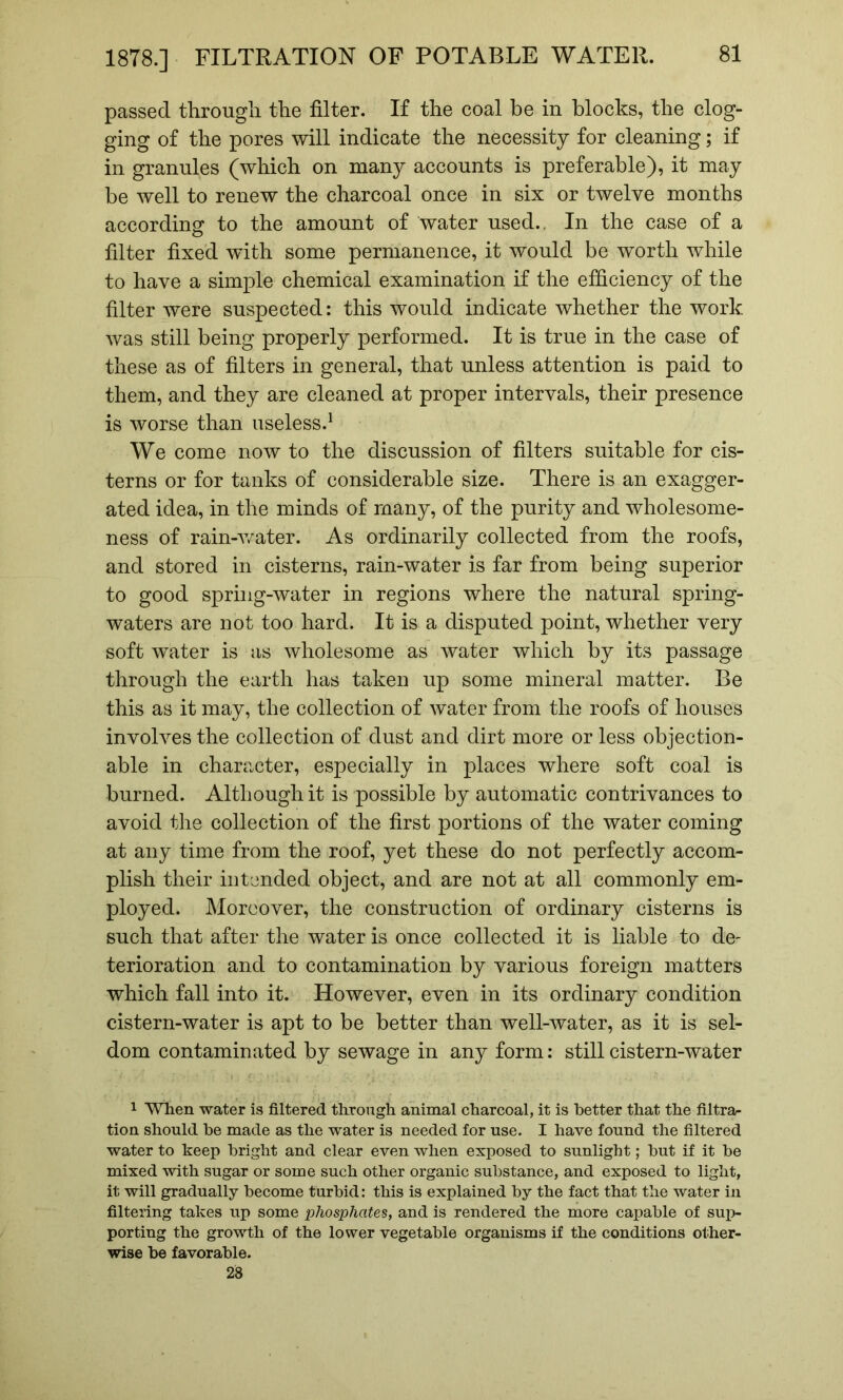 passed through the filter. If the coal be in blocks, the clog- ging of the pores will indicate the necessity for cleaning; if in granules (which on many accounts is preferable), it may be well to renew the charcoal once in six or twelve months according to the amount of water used.. In the case of a filter fixed with some permanence, it would be worth while to have a simple chemical examination if the efficiency of the filter were suspected; this would indicate whether the work was still being properly performed. It is true in the case of these as of filters in general, that unless attention is paid to them, and they are cleaned at proper intervals, their presence is worse than useless.^ We come now to the discussion of filters suitable for cis- terns or for tanks of considerable size. There is an exagger- ated idea, in the minds of many, of the purity and wholesome- ness of rain-v/ater. As ordinarily collected from the roofs, and stored in cisterns, rain-water is far from being superior to good spring-water in regions where the natural spring- waters are not too hard. It is a disputed point, whether very soft water is as wholesome as water which by its passage through the earth has taken up some mineral matter. Be this as it may, the collection of water from the roofs of houses involves the collection of dust and dirt more or less objection- able in character, especially in places where soft coal is burned. Although it is possible by automatic contrivances to avoid the collection of the first portions of the water coming at any time from the roof, yet these do not perfectly accom- plish their intended object, and are not at all commonly em- ployed. Moreover, the construction of ordinary cisterns is such that after the water is once collected it is liable to de- terioration and to contamination by various foreign matters which fall into it. However, even in its ordinary condition cistern-water is apt to be better than well-water, as it is sel- dom contaminated by sewage in any form: still cistern-water 1 When water is filtered through animal charcoal, it is better that the filtra- tion should be made as the water is needed for use. I have found the filtered water to keep bright and clear even when exposed to sunlight; but if it be mixed with sugar or some such other organic substance, and exposed to light, it will gradually become turbid: this is explained by the fact that the water in filtering takes up some phosphates, and is rendered the more capable of sup- porting the growth of the lower vegetable organisms if the conditions other- wise be favorable. 28