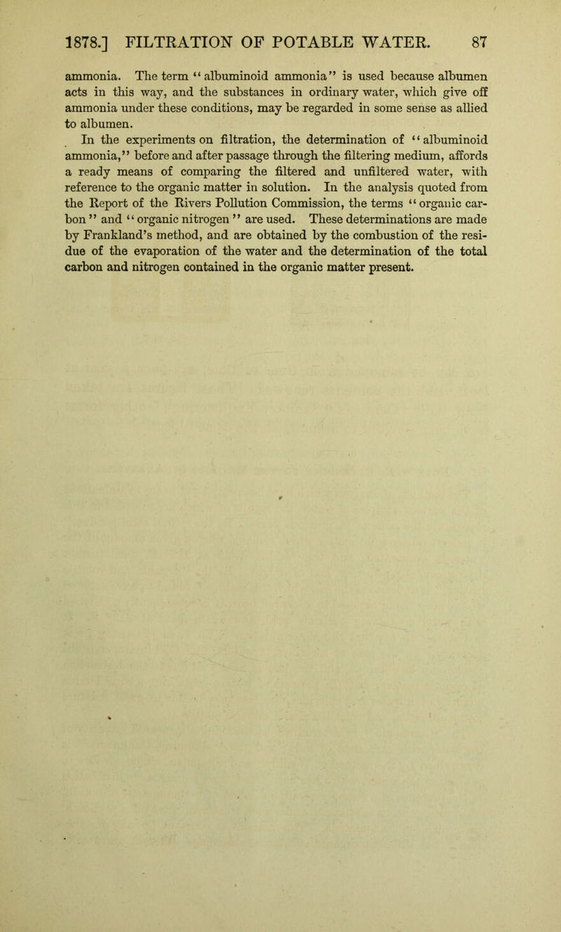 ammonia. The term “ albuminoid ammonia” is used because albumen acts in this way, and the substances in ordinary water, which give off ammonia under these conditions, may be regarded in some sense as allied to albumen. In the experiments on filtration, the determination of “albuminoid ammonia,” before and after passage through the filtering medium, affords a ready means of comparing the filtered and unfiltered water, with reference to the organic matter in solution. In the analysis quoted from the Report of the Rivers Pollution Commission, the terms “organic car- bon ” and “ organic nitrogen ” are used. These determinations are made by Frankland’s method, and are obtained by the combustion of the resi- due of the evaporation of the water and the determination of the total carbon and nitrogen contained in the organic matter present.