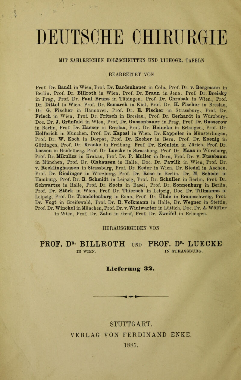 DEUTSCHE CHIRURGIE MIT ZAHLREICHEN HOLZSCHNITTEN UND LITHOGR. TAFELN BEARBEITET VON Prof. Dr. Bandl in Wien, Prof. Dr. Bardenheuer in Cöln, Prof. Dr. v. Bergmann in Berlin, Prof. Dr. Billroth in Wien, Prof. Dr. Braun in Jena, Prof. Dr. Breisky in Prag, Prof. Dr. Paul Bruns in Tübingen, Prof. Dr. Chrobak in Wien, Prof. Dr. Dittel in Wien, Prof. Dr. Esmarch in Kiel, Prof. Dr. H. Fischer in Breslau, Dr. G. Fischer in Hannover, Prof. Dr. E. Fischer in Strassburg, Prof. Dr. Frisch in Wien, Prof. Dr. Fritsch in Breslau, Prof. Dr. Gerhardt in Würzburg, Doc. Dr. J. Grünfeld in Wien, Prof. Dr. Gussenbauer in Prag, Prof. Dr. Gusserow in Berlin, Prof. Dr. Haeser in Breslau, Prof. Dr. Heineke in Erlangen, Prof. Dr. Helferich in München, Prof. Dr. Kaposi in Wien, Dr. Kappeier in Münsterlingen, Prof. Dr. W. Koch in Dorpat, Prof. Dr. Kocher in Bern, Prof. Dr. Koenig in Göttingen, Prof. Dr. Kraske in Freiburg, Prof. Dr. Krönlein in Zürich, Prof. Dr. Lossen in Heidelberg, Prof. Dr. Luecke in Strassburg, Prof. Dr. Maas in Würzburg, Prof. Dr. Mikulicz in Krakau, Prof. Dr. P. Müller in Bern, Prof. Dr. v. Nussbaum in München, Prof. Dr. Olshausen in Halle, Doc. Dr. Pawlik in Wien, Prof. Dr. v. Recklinghausen in Strassburg, Prof. Dr. Reder in Wien, Dr. Riedel in Aachen, Prof. Dr. Riedinger in Würzburg, Prof. Dr. Rose in Berlin, Dr. M. Schede in Hamburg, Prof. Dr. B. Schmidt in Leipzig, Prof. Dr. Schüller in Berlin, Prof. Dr. Schwartze in Halle, Prof. Dr. Socin in Basel, Prof. Dr. Sonnenburg in Berlin, Prof. Dr. Störk in Wien, Prof. Dr. Thiersch in Leipzig, Doc. Dr. Tillmanns in Leipzig, Prof. Dr. Trendelenburg in Bonn, Prof. Dr. Uhde in Braunschweig, Prof. Dr. Vogt in Greifswald, Prof. Dr. R. Volkmann in Halle, Dr. Wegner in Stettin, Prof. Dr. Winckel in München, Prof. Dr. v. Winiwarter in Lüttich, Doc. Dr. A. Wölfler in Wien, Prof. Dr. Zahn in Genf, Prof. Dr. Zweifel in Erlangen. HERAUSGEGEBEN VON PROF. DK- BILLROTH und PROF. DB- LUECKE IN WIEN. IN STRASSBURG. Lieferung 32. STUTTGART. VERLAG VON FERDINAND ENKE. 1885.