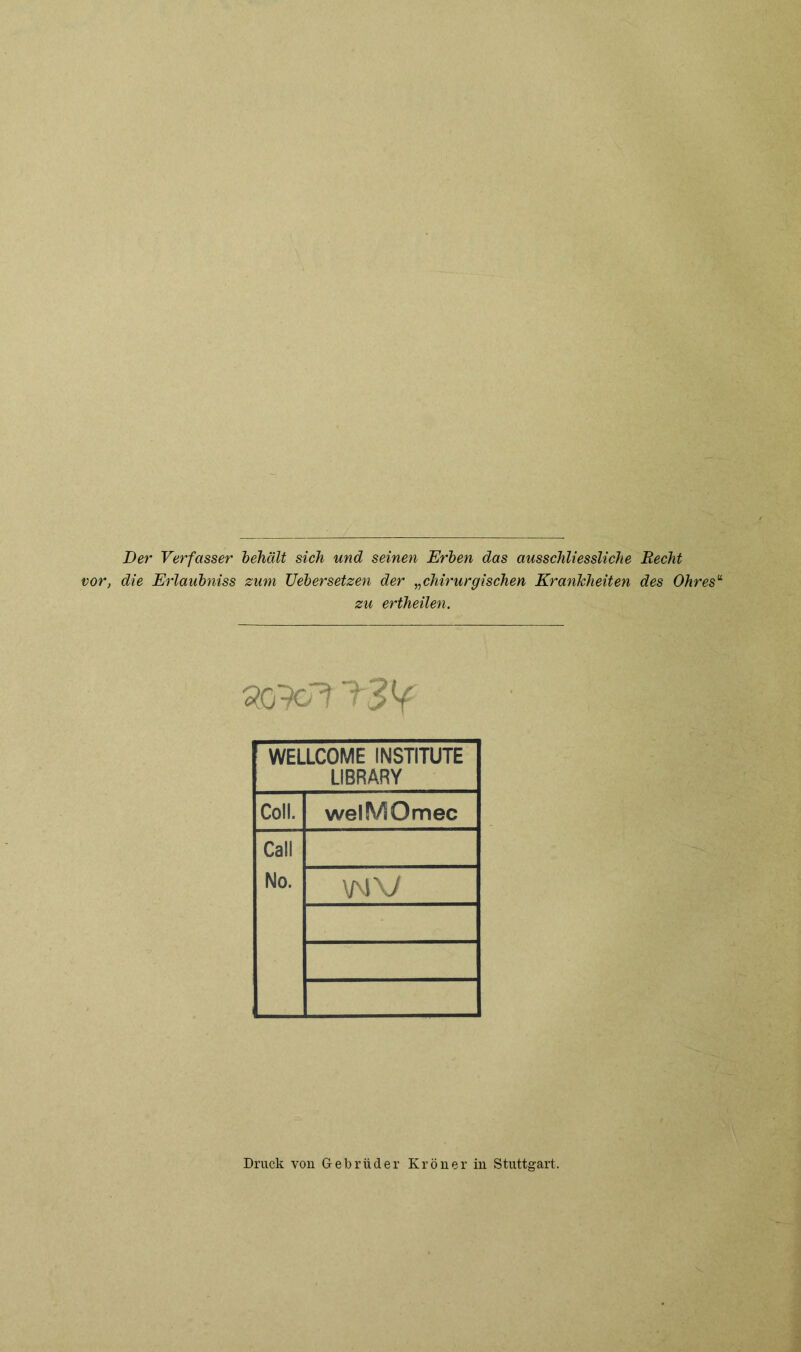 Der Verfasser behält sich und seinen Erben das ausschliessliche Recht vor, die Erlaubniss zum Uebersetzen der „chirurgischen Krankheiten des Ohres“ zu ertheilen. WELLCOME INSTITUTE LIBRARY Coli. welMOmec Call No. vmv Druck von Gebrüder Krön er in Stuttgart.