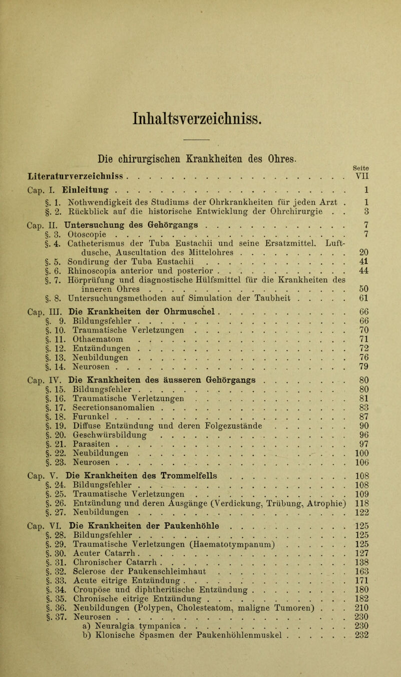 Inhaltsverzeichnis. Die chirurgischen Krankheiten des Ohres. Seite Literaturverzeichniss . VII Cap. I. Einleitung 1 §. 1. Nothwendigkeit des Studiums der Ohrkrankheiten für jeden Arzt . 1 §. 2. Rückblick auf die historische Entwicklung der Ohrchirurgie . . 8 Cap. II. Untersuchung des Gehörgangs 7 §. 8. Otoscopie 7 §. 4. Catheterismus der Tuba Eustachii und seine Ersatzmittel. Luft- dusche, Auscultation des Mittelohres 20 §. 5. Sondirung der Tuba Eustachii 41 §. 6. Rhinoscopia anterior und posterior 44 §. 7. Hörprüfung und diagnostische Hülfsmittel für die Krankheiten des inneren Ohres 50 §. 8. Untersuchungsmethoden auf Simulation der Taubheit 61 Cap. III. Die Krankheiten der Ohrmuschel 66 §. 9. Bildungsfehler 66 §. 10. Traumatische Verletzungen 70 §.11. Othaematom 71 §. 12. Entzündungen 72 §. 18. Neubildungen 76 §. 14. Neurosen 79 Cap. IV. Die Krankheiten des äusseren Gehörgangs . 80 §. 15. Bildungsfehler 80 §. 16. Traumatische Verletzungen 81 §. 17. Secretionsanomalien 88 §. 18. Furunkel 87 §. 19. Diffuse Entzündung und deren Folgezustände . 90 §. 20. Geschwürsbildung 96 §. 21. Parasiten 97 §. 22. Neubildungen 100 §. 23. Neurosen 106 Cap. V. Die Krankheiten des Trommelfells 108 §. 24. Bildungsfehler 108 §. 25. Traumatische Verletzungen 109 §. 26. Entzündung und deren Ausgänge (Verdickung, Trübung, Atrophie) 118 §.27. Neubildungen 122 Cap. VI. Die Krankheiten der Paukenhöhle 125 §. 28. Bildungsfehler 125 §. 29. Traumatische Verletzungen (Haematotympanum) 125 §. 30. Acuter Catarrh 127 §. 31. Chronischer Catarrh 138 §. 32. Sclerose der Paukenschleimhaut 163 §. 33. Acute eitrige Entzündung 171 §. 34. Croupöse und diphtheritische Entzündung 180 §. 35. Chronische eitrige Entzündung 182 §. 36. Neubildungen (Polypen, Cholesteatom, maligne Tumoren) . . . 210 §. 37. Neurosen 230 a) Neuralgia tympanica 230 b) Klonische Spasmen der Paukenhöhlenmuskel 232