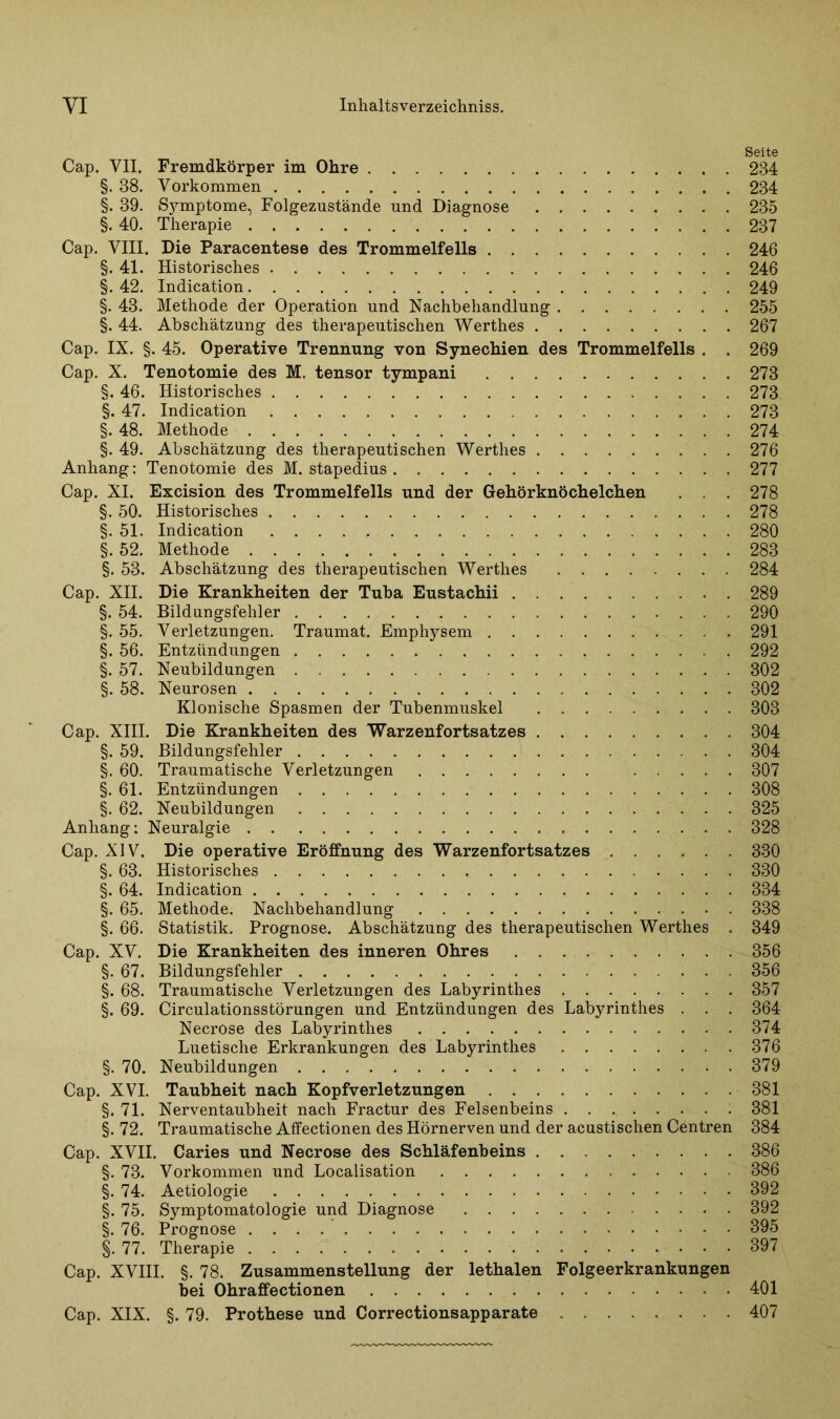Seite Cap. VII. Fremdkörper im Ohre 234 §. 38. Vorkommen 234 §. 39. Sjmiptome, Folgezustände und Diagnose 235 §. 40. Therapie 237 Cap. VIII. Die Paracentese des Trommelfells 246 §. 41. Historisches 246 §. 42. Indication 249 §. 43. Methode der Operation und Nachbehandlung 255 §. 44. Abschätzung des therapeutischen Werthes 267 Cap. IX. §. 45. Operative Trennung von Synechien des Trommelfells . . 269 Cap. X. Tenotomie des M. tensor tympani 273 §. 46. Historisches 273 §. 47. Indication 273 §. 48. Methode 274 §. 49. Abschätzung des therapeutischen Werthes 276 Anhang: Tenotomie des M. stapedius 277 Cap. XI. Excision des Trommelfells und der Gehörknöchelchen . . . 278 §. 50. Historisches 278 §. 51. Indication 280 §. 52. Methode 283 §. 53. Abschätzung des therapeutischen Werthes 284 Cap. XII. Die Krankheiten der Tuba Eustachii 289 §. 54. Bildungsfehler 290 §. 55. Verletzungen. Traumat. Emphysem 291 §. 56. Entzündungen 292 §. 57. Neubildungen 302 §. 58. Neurosen 302 Klonische Spasmen der Tubenmuskel 303 Cap. XIII. Die Krankheiten des Warzenfortsatzes 304 §. 59. Bildungsfehler 304 §. 60. Traumatische Verletzungen 307 §.61. Entzündungen 308 §. 62. Neubildungen 325 Anhang: Neuralgie 328 Cap. XIV. Die operative Eröffnung des Warzenfortsatzes 330 §. 63. Historisches 330 §. 64. Indication 334 §. 65. Methode. Nachbehandlung 338 §. 66. Statistik. Prognose. Abschätzung des therapeutischen Werthes . 349 Cap. XV. Die Krankheiten des inneren Ohres 356 §. 67. Bildungsfehler 356 §. 68. Traumatische Verletzungen des Labyrinthes 357 §. 69. Circulationsstörungen und Entzündungen des Labyrinthes . . . 364 Necrose des Labyrinthes 374 Luetische Erkrankungen des Labyrinthes 376 §. 70. Neubildungen 379 Cap. XVI. Taubheit nach Kopfverletzungen 381 §.71. Nerventaubheit nach Fractur des Felsenbeins 381 §. 72. Traumatische Affectionen des Hörnerven und der acustischen Centren 384 Cap. XVII. Caries und Necrose des Schläfenbeins 386 §. 73. Vorkommen und Localisation 386 §. 74. Aetiologie 392 §. 75. Symptomatologie und Diagnose 392 §. 76. Prognose 395 §. 77. Therapie 397 Cap. XVIII. §. 78. Zusammenstellung der lethalen Folgeerkrankungen bei Ohraffectionen 401 Cap. XIX. §. 79. Prothese und Correctionsapparate 407
